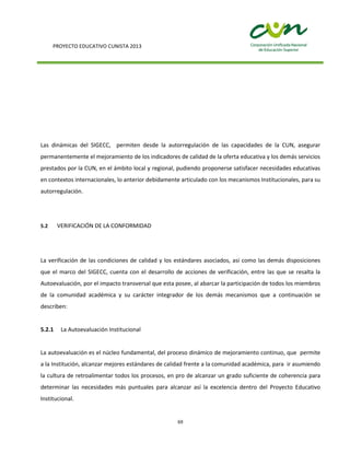 PROYECTO EDUCATIVO CUNISTA 2013
69
Las dinámicas del SIGECC, permiten desde la autorregulación de las capacidades de la CUN, asegurar
permanentemente el mejoramiento de los indicadores de calidad de la oferta educativa y los demás servicios
prestados por la CUN, en el ámbito local y regional, pudiendo proponerse satisfacer necesidades educativas
en contextos internacionales, lo anterior debidamente articulado con los mecanismos Institucionales, para su
autorregulación.
5.2 VERIFICACIÓN DE LA CONFORMIDAD
La verificación de las condiciones de calidad y los estándares asociados, así como las demás disposiciones
que el marco del SIGECC, cuenta con el desarrollo de acciones de verificación, entre las que se resalta la
Autoevaluación, por el impacto transversal que esta posee, al abarcar la participación de todos los miembros
de la comunidad académica y su carácter integrador de los demás mecanismos que a continuación se
describen:
5.2.1 La Autoevaluación Institucional
La autoevaluación es el núcleo fundamental, del proceso dinámico de mejoramiento continuo, que permite
a la Institución, alcanzar mejores estándares de calidad frente a la comunidad académica, para ir asumiendo
la cultura de retroalimentar todos los procesos, en pro de alcanzar un grado suficiente de coherencia para
determinar las necesidades más puntuales para alcanzar así la excelencia dentro del Proyecto Educativo
Institucional.
 
