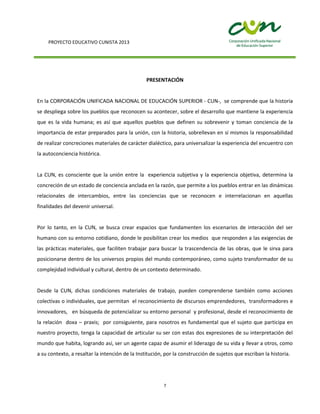 PROYECTO EDUCATIVO CUNISTA 2013
7
PRESENTACIÓN
En la CORPORACIÓN UNIFICADA NACIONAL DE EDUCACIÓN SUPERIOR - CUN-, se comprende que la historia
se despliega sobre los pueblos que reconocen su acontecer, sobre el desarrollo que mantiene la experiencia
que es la vida humana; es así que aquellos pueblos que definen su sobrevenir y toman conciencia de la
importancia de estar preparados para la unión, con la historia, sobrellevan en sí mismos la responsabilidad
de realizar concreciones materiales de carácter dialéctico, para universalizar la experiencia del encuentro con
la autoconciencia histórica.
La CUN, es consciente que la unión entre la experiencia subjetiva y la experiencia objetiva, determina la
concreción de un estado de conciencia anclada en la razón, que permite a los pueblos entrar en las dinámicas
relacionales de intercambios, entre las conciencias que se reconocen e interrelacionan en aquellas
finalidades del devenir universal.
Por lo tanto, en la CUN, se busca crear espacios que fundamenten los escenarios de interacción del ser
humano con su entorno cotidiano, donde le posibilitan crear los medios que responden a las exigencias de
las prácticas materiales, que faciliten trabajar para buscar la trascendencia de las obras, que le sirva para
posicionarse dentro de los universos propios del mundo contemporáneo, como sujeto transformador de su
complejidad individual y cultural, dentro de un contexto determinado.
Desde la CUN, dichas condiciones materiales de trabajo, pueden comprenderse también como acciones
colectivas o individuales, que permitan el reconocimiento de discursos emprendedores, transformadores e
innovadores, en búsqueda de potencializar su entorno personal y profesional, desde el reconocimiento de
la relación doxa – praxis; por consiguiente, para nosotros es fundamental que el sujeto que participa en
nuestro proyecto, tenga la capacidad de articular su ser con estas dos expresiones de su interpretación del
mundo que habita, logrando así, ser un agente capaz de asumir el liderazgo de su vida y llevar a otros, como
a su contexto, a resaltar la intención de la Institución, por la construcción de sujetos que escriban la historia.
 