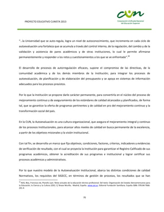 PROYECTO EDUCATIVO CUNISTA 2013
70
“…la Universidad que se auto-regula, logra un nivel de autoconocimiento, que incrementa en cada ciclo de
autoevaluación una fortaleza que se acumula a través del control interno, de la regulación, del cambio y de la
validación y asistencia de pares académicos y de otras instituciones, lo cual le permite afirmarse
permanentemente y responder a los retos y cuestionamientos a los que se ve enfrentada”.28
El desarrollo de procesos de autorregulación eficaces, supone el compromiso de las directivas, de la
comunidad académica y de los demás miembros de la Institución; para integrar los procesos de
autoevaluación, de planificación y de elaboración del presupuesto y se apoya en sistemas de información
adecuados para los procesos previstos.
Por lo que la Institución se propone darle carácter permanente, para convertirla en el núcleo del proceso de
mejoramiento continuo y de aseguramiento de los estándares de calidad alcanzados y planificados, de forma
tal, que se garantice la oferta de programas pertinentes y de calidad en pro del mejoramiento continuo y la
transformación social del país.
En la CUN, la Autoevaluación es una cultura organizacional, que asegura el mejoramiento integral y continuo
de los procesos Institucionales, para alcanzar altos niveles de calidad en busca permanente de la excelencia,
a partir de los objetivos misionales y la visión institucional.
Con tal fin, se desarrolla un marco que fija objetivos, condiciones, factores, criterios, indicadores y evidencias
de verificación de resultado, con el cual se proyecta la Institución para garantizar el Registro Calificado de sus
programas académicos, obtener la acreditación de sus programas e institucional y lograr certificar sus
procesos académicos y administrativos.
Por lo que nuestro modelo de la Autoevaluación Institucional, abarca las distintas condiciones de calidad
Normativos, los requisitos del SIGECC, en términos de gestión de procesos, los resultados que se han
28
ASIS, Blas, Francisco de, Planells Juan. Retos actuales de la educación técnico-profesional. Del texto: Organización de Estados Iberoamericanos para
la Educación, la Ciencia y la Cultura (OEI). C/ Bravo Murillo, Madrid, España. www.oei.es. Editorial Fundación Santillana. España ISBN: 978-84-7666-
201-4.
 