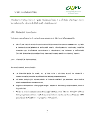 PROYECTO EDUCATIVO CUNISTA 2013
71
obtenido en matrícula, permanencia y grado, al igual, que el efecto de las estrategias aplicadas para mejorar
los resultados en los exámenes de Estado para la educación superior.
5.2.1.1 Objetivo de la Autoevaluación:
Teniendo en cuenta lo anterior, la Institución se propuesto como objetivo de la Autoevaluación:
Identificar el nivel de cumplimiento Institucional de los requerimientos internos y externos asociados
al aseguramiento de la calidad de la educación superior colombiana como insumo para el diseño e
implementación de planes de mantenimiento o mejoramiento, que posibiliten la trasformación
favorable del que hacer Institucional en el marco de la excelencia en la gestión que la sustenta.
5.2.1.2 Propósitos de Autoevaluación:
Son propósitos de la Autoevaluación:
Dar una visión global del estado y/o la situación de la Institución a partir del sondeo de la
percepción, de la comunidad académica frente a los estándares de calidad.
Ser la base principal, para iniciar el proceso de la evaluación externa que posibilite la certificación de
los estándares de calidad Institucionales.
Proporcionar información veraz y oportuna para la toma de decisiones y la definición de planes de
mejoramiento.
Abarcar las condiciones de calidad establecidas por CONACES para la obtención del registro calificado
de los programas académicos, y los factores, características y aspectos a evaluar definidos por el CNA
para procesos de Acreditación por programa e institucionales.
 