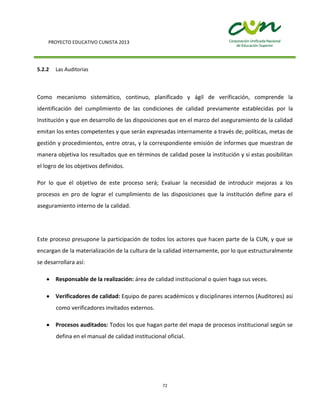 PROYECTO EDUCATIVO CUNISTA 2013
72
5.2.2 Las Auditorias
Como mecanismo sistemático, continuo, planificado y ágil de verificación, comprende la
identificación del cumplimiento de las condiciones de calidad previamente establecidas por la
Institución y que en desarrollo de las disposiciones que en el marco del aseguramiento de la calidad
emitan los entes competentes y que serán expresadas internamente a través de; políticas, metas de
gestión y procedimientos, entre otras, y la correspondiente emisión de informes que muestran de
manera objetiva los resultados que en términos de calidad posee la institución y si estas posibilitan
el logro de los objetivos definidos.
Por lo que el objetivo de este proceso será; Evaluar la necesidad de introducir mejoras a los
procesos en pro de lograr el cumplimiento de las disposiciones que la institución define para el
aseguramiento interno de la calidad.
Este proceso presupone la participación de todos los actores que hacen parte de la CUN, y que se
encargan de la materialización de la cultura de la calidad internamente, por lo que estructuralmente
se desarrollara así:
Responsable de la realización: área de calidad institucional o quien haga sus veces.
Verificadores de calidad: Equipo de pares académicos y disciplinares internos (Auditores) asi
como verificadores invitados externos.
Procesos auditados: Todos los que hagan parte del mapa de procesos institucional según se
defina en el manual de calidad institucional oficial.
 