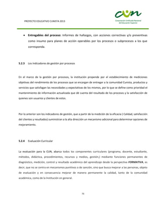 PROYECTO EDUCATIVO CUNISTA 2013
73
Entregables del proceso: Informes de hallazgos, con acciones correctivas y/o preventivas
como insumo para planes de acción operables por los procesos o subprocesos a los que
corresponda.
5.2.3 Los Indicadores de gestión por procesos
En el marco de la gestión por procesos, la institución propende por el establecimiento de mediciones
objetivas del rendimiento de los procesos que se encargan de entregar a la comunidad Cunista, productos y
servicios que satisfagan las necesidades y expectativas de los mismos, por lo que se define como prioridad el
mantenimiento de información actualizada que dé cuenta del resultado de los procesos y la satisfacción de
quienes son usuarios y clientes de estos.
Por lo anterior son los indicadores de gestión, que a partir de la medición de la eficacia ( Calidad, satisfacción
del clientes y resultados) suministran a la alta dirección un mecanismo adicional para determinar opciones de
mejoramiento.
5.2.4 Evaluación Curricular
La evaluación para la CUN, abarca todos los componentes curriculares (programa, docente, estudiante,
métodos, didáctica, procedimientos, recursos y medios, gestión,) mediante funciones permanentes de
diagnóstico, medición, control y resultado académico del aprendizaje desde la perspectiva FORMATIVA, es
decir, que no se centra en mecanismos punitivos o de sanción, sino que busca mejorar a las personas, objeto
de evaluación y en consecuencia mejorar de manera permanente la calidad, tanto de la comunidad
académica, como de la Institución en general.
 