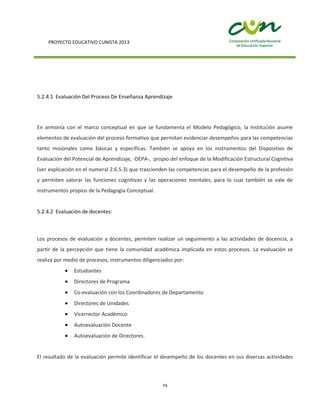 PROYECTO EDUCATIVO CUNISTA 2013
74
5.2.4.1 Evaluación Del Proceso De Enseñanza Aprendizaje
En armonía con el marco conceptual en que se fundamenta el Modelo Pedagógico, la Institución asume
elementos de evaluación del proceso formativo que permitan evidenciar desempeños para las competencias
tanto misionales como básicas y específicas. También se apoya en los instrumentos del Dispositivo de
Evaluación del Potencial de Aprendizaje, -DEPA-, propio del enfoque de la Modificación Estructural Cognitiva
(ver explicación en el numeral 2.6.5.3) que trascienden las competencias para el desempeño de la profesión
y permiten valorar las funciones cognitivas y las operaciones mentales, para lo cual también se vale de
instrumentos propios de la Pedagogía Conceptual.
5.2.4.2 Evaluación de docentes:
Los procesos de evaluación a docentes, permiten realizar un seguimiento a las actividades de docencia, a
partir de la percepción que tiene la comunidad académica implicada en estos procesos. La evaluación se
realiza por medio de procesos, instrumentos diligenciados por:
Estudiantes
Directores de Programa
Co-evaluación con los Coordinadores de Departamento
Directores de Unidades
Vicerrector Académico
Autoevaluación Docente
Autoevaluación de Directores.
El resultado de la evaluación permite identificar el desempeño de los docentes en sus diversas actividades
 