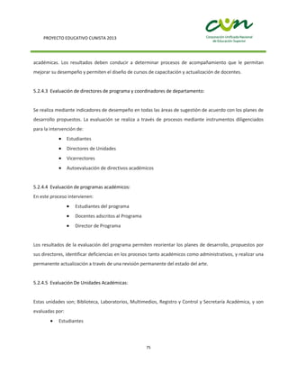 PROYECTO EDUCATIVO CUNISTA 2013
75
académicas. Los resultados deben conducir a determinar procesos de acompañamiento que le permitan
mejorar su desempeño y permiten el diseño de cursos de capacitación y actualización de docentes.
5.2.4.3 Evaluación de directores de programa y coordinadores de departamento:
Se realiza mediante indicadores de desempeño en todas las áreas de sugestión de acuerdo con los planes de
desarrollo propuestos. La evaluación se realiza a través de procesos mediante instrumentos diligenciados
para la intervención de:
Estudiantes
Directores de Unidades
Vicerrectores
Autoevaluación de directivos académicos
5.2.4.4 Evaluación de programas académicos:
En este proceso intervienen:
Estudiantes del programa
Docentes adscritos al Programa
Director de Programa
Los resultados de la evaluación del programa permiten reorientar los planes de desarrollo, propuestos por
sus directores, identificar deficiencias en los procesos tanto académicos como administrativos, y realizar una
permanente actualización a través de una revisión permanente del estado del arte.
5.2.4.5 Evaluación De Unidades Académicas:
Estas unidades son; Biblioteca, Laboratorios, Multimedios, Registro y Control y Secretaría Académica, y son
evaluadas por:
Estudiantes
 