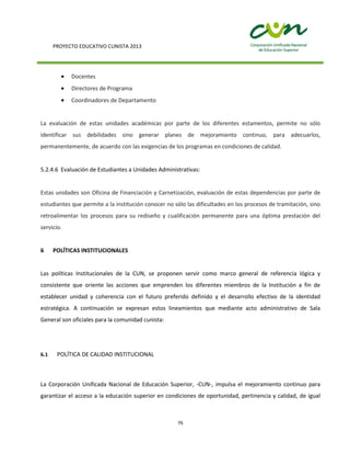 PROYECTO EDUCATIVO CUNISTA 2013
76
Docentes
Directores de Programa
Coordinadores de Departamento
La evaluación de estas unidades académicas por parte de los diferentes estamentos, permite no sólo
identificar sus debilidades sino generar planes de mejoramiento continuo, para adecuarlos,
permanentemente, de acuerdo con las exigencias de los programas en condiciones de calidad.
5.2.4.6 Evaluación de Estudiantes a Unidades Administrativas:
Estas unidades son Oficina de Financiación y Carnetización, evaluación de estas dependencias por parte de
estudiantes que permite a la institución conocer no sólo las dificultades en los procesos de tramitación, sino
retroalimentar los procesos para su rediseño y cualificación permanente para una óptima prestación del
servicio.
6 POLÍTICAS INSTITUCIONALES
Las políticas Institucionales de la CUN, se proponen servir como marco general de referencia lógica y
consistente que oriente las acciones que emprenden los diferentes miembros de la Institución a fin de
establecer unidad y coherencia con el futuro preferido definido y el desarrollo efectivo de la identidad
estratégica. A continuación se expresan estos lineamientos que mediante acto administrativo de Sala
General son oficiales para la comunidad cunista:
6.1 POLÍTICA DE CALIDAD INSTITUCIONAL
La Corporación Unificada Nacional de Educación Superior, -CUN-, impulsa el mejoramiento continuo para
garantizar el acceso a la educación superior en condiciones de oportunidad, pertinencia y calidad, de igual
 