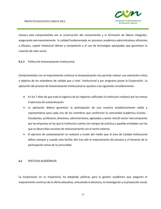 PROYECTO EDUCATIVO CUNISTA 2013
77
manera está comprometida con la construcción del conocimiento y la formación de líderes integrales,
asegurando permanentemente la calidad fundamentado en procesos académico-administrativos eficientes
y eficaces, capital intelectual idóneo y competente y el uso de tecnologías apropiadas que garanticen la
creación de valor social.
6.1.1 Política De Autoevaluación Institucional
Comprometidos con el mejoramiento continuo la Autoevaluación nos permite realizar una valoración crítica
y objetiva de los estándares de calidad que a nivel Institucional y por programa posee la Corporación. La
aplicación del proceso de Autoevaluación Institucional se ajustara a las siguientes consideraciones:
En los 7 años de que trata la vigencia de los registros calificados la Institución realizará por los menos
4 ejercicios de autoevaluación.
La aplicación deberá garantizar la participación de una muestra estadísticamente valida y
representativa para cada uno de los miembros que conforman la comunidad académica Cunista -
Estudiantes, profesores, directivos, administrativos, egresados y sector real (El sector real compuesto
por las empresas en las que la Institución cuenta con campos de práctica y aquellas entidades con las
que se desarrollan acciones de relacionamiento con el sector externo.
El ejercicio de autoevaluación se realizará a través del medio que el área de Calidad Institucional
defina siempre y cuando este facilite año tras año el mejoramiento del proceso y el fomento de la
participación activa de la comunidad.
6.2 POLÍTICAS ACADÉMICAS
La Corporación en su trayectoria, ha adoptado políticas para la gestión académica que aseguren el
mejoramiento continuo de la oferta educativa, articulando la docencia, la investigación y la proyección social,
 