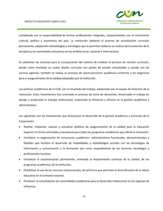 PROYECTO EDUCATIVO CUNISTA 2013
78
cumpliendo con la responsabilidad de formar profesionales integrales, comprometidos con el crecimiento
cultural, político y económico del país. La Institución adelanta el proceso de actualización curricular
permanente, adoptando metodologías y estrategias que le permitan elaborar un análisis de la evolución de la
disciplina y las necesidades educativas en los ámbitos local, nacional e internacional.
Se adelantan las acciones para la incorporación del sistema de créditos al proceso de revisión curricular;
dando como resultado un nuevo diseño curricular con planes de estudio actualizados y acorde con las
normas vigentes; también se realiza un proceso de reestructuración académica conforme a las exigencias
para el aseguramiento de la calidad adoptados por la institución.
Las políticas académicas de la CUN, son el resultado del trabajo, adelantado por el equipo de dirección de la
institución. Estos lineamientos han orientado el proceso de toma de decisiones, dinamizado el trabajo en
equipo y propiciado la sinergia institucional, mejorando la eficiencia y eficacia en la gestión académica y
administrativa.
Los siguientes son los lineamientos que direccionan el desarrollo de la gestión académica y curricular de la
Corporación:
Diseñar, Implantar, evaluar y actualizar políticas de aseguramiento de la calidad para la Educación
Superior en forma articulada y transversal para todos los programas académicos que oferta la institución.
Fortalecer la organización de estructuras académico– administrativas funcionales, descentralizadas y
flexibles que faciliten el desarrollo de modalidades y metodologías acordes con las tecnologías de
información y comunicación y la formación por ciclos propedéuticos de los técnicos, tecnólogos y
profesionales Cunistas.
Fortalecer la autoevaluación permanente, orientada al mejoramiento continuo de la calidad, de los
programas académicos de la institución.
Flexibilizar el uso de los recursos institucionales, de tal forma que permitan la diversificación de la oferta
educativa en el contexto nacional.
Promover la consolidación de comunidades académicas para el desarrollo institucional en las regiones de
influencia.
 