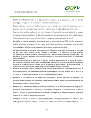 PROYECTO EDUCATIVO CUNISTA 2013
79
Coadyuvar al fortalecimiento de la docencia, la investigación y la proyección social con alianzas
estratégicas e integración de instituciones nacionales e internacionales.
Realizar alianzas y convenios preferencialmente con entidades de reconocida trayectoria por su
quehacer y aporte a la educación, al desarrollo y mejoramiento de la calidad de vida de la nación.
Incentivar intercambios académicos con entes afines a nivel nacional e internacional, donde se propicie
el mejoramiento y actualización de docentes, estudiantes, directivos y personal administrativo de las
instituciones, asegurando su participación activa en proyectos propios de su competencia.
Consolidar el modelo pedagógico Institucional, que en coherencia con el PEC, guíe los procesos de
diseño, planeación y ejecución de los cursos y el trabajo académico, garantizando una formación
misional y básica debidamente articulada con la formación profesional específica.
Fortalecer el modelo de Educación a Distancia con el concepto de universidad comunitaria, en el sentido
de que para iniciar acciones en las regiones y localidades, se identifican recursos locativos,
infraestructuras, equipos y talento humano docente y administrativo disponible en cada lugar, que
aprovecha de manera adecuada y conveniente mediante la suscripción de convenios de cooperación
interinstitucional.
Fomentar por medio de la Educación Virtual una forma de aprendizaje que se acopla al tiempo y
necesidad del estudiante. La educación virtual facilita el manejo de la información y de los contenidos del
tema que se desea tratar y está mediada por las tecnologías de la información y la comunicación -las TIC-
que proporcionan herramientas para el desarrollo del Proceso Educativo Formativo.
Propiciar la formación Integral, para comprender las ciencias y profesiones a partir de la diversidad de
criterios y disciplinas, que garanticen la actualización e innovación curricular, acordes con los avances de
la ciencia, la tecnología y el desarrollo de procesos y modelos pedagógicos.
Fortalecer el uso efectivo de las mediaciones pedagógicas, recursos educativos y didácticas, que
propicien formas de interacción apropiadas, para el apoyo y fomento del desarrollo de competencias, del
aprendizaje autónomo y/o colaborativo.
Fomento de la interdisciplinariedad y la multidisciplinariedad en el desarrollo de planes, programas y
proyectos; para incrementar la eficiencia de los métodos pedagógicos, la consolidación del Sistema de
Gestión Curricular, el fortalecimiento de la cultura de la investigación, la empresarialidad y la producción
intelectual de calidad en estudiantes y docentes.
Garantizar el acceso a la educación superior a poblaciones vulnerables en regiones de influencia de la
CUN, logrando aumentar la cobertura educativa, con criterios de excelencia y calidad académicas.
 