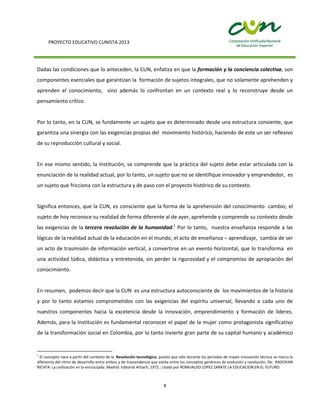 PROYECTO EDUCATIVO CUNISTA 2013
8
Dadas las condiciones que lo anteceden, la CUN, enfatiza en que la formación y la conciencia colectiva, son
componentes esenciales que garantizan la formación de sujetos integrales, que no solamente aprehenden y
aprenden el conocimiento, sino además lo confrontan en un contexto real y lo reconstruye desde un
pensamiento crítico.
Por lo tanto, en la CUN, se fundamente un sujeto que es determinado desde una estructura consiente, que
garantiza una sinergia con las exigencias propias del movimiento histórico, haciendo de este un ser reflexivo
de su reproducción cultural y social.
En ese mismo sentido, la Institución, se comprende que la práctica del sujeto debe estar articulada con la
enunciación de la realidad actual, por lo tanto, un sujeto que no se identifique innovador y emprendedor, es
un sujeto que fricciona con la estructura y de paso con el proyecto histórico de su contexto.
Significa entonces, que la CUN, es consciente que la forma de la aprehensión del conocimiento cambio; el
sujeto de hoy reconoce su realidad de forma diferente al de ayer, aprehende y comprende su contexto desde
las exigencias de la tercera revolución de la humanidad.1
Por lo tanto, nuestra enseñanza responde a las
lógicas de la realidad actual de la educación en el mundo, el acto de enseñanza – aprendizaje, cambia de ser
un acto de trasmisión de información vertical, a convertirse en un evento horizontal, que lo transforma en
una actividad lúdica, didáctica y entretenida, sin perder la rigurosidad y el compromiso de apropiación del
conocimiento.
En resumen, podemos decir que la CUN es una estructura autoconsciente de los movimientos de la historia
y por lo tanto estamos comprometidos con las exigencias del espíritu universal, llevando a cada uno de
nuestros componentes hacia la excelencia desde la innovación, emprendimiento y formación de líderes.
Además, para la Institución es fundamental reconocer el papel de la mujer como protagonista significativo
de la transformación social en Colombia, por lo tanto invierte gran parte de su capital humano y académico
1
El concepto nace a partir del contexto de la Revolución tecnológica, puesto que sólo durante los períodos de mayor innovación técnica se marca la
diferencia del ritmo de desarrollo entre ambos y de trascendencia que existe entre los conceptos genéricos de evolución y revolución. De: RADOVAN
RICHTA: La civilización en la encrucijada. Madrid: Editorial Artiach, 1972.; citado por ROMUALDO LOPEZ ZARATE LA EDUCACION EN EL FUTURO.
 
