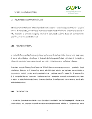 PROYECTO EDUCATIVO CUNISTA 2013
81
6.3 POLÍTICAS DE BIENESTAR UNIVERSITARIO
El Bienestar Universitario en la CUN comprende todas las acciones y condiciones que contribuyen y apoyan la
solución de necesidades, expectativas e intereses de la comunidad universitaria, para elevar su calidad de
vida, desarrollar la formación integral y fortalecer la comunidad educativa. Estos son los lineamientos
generales para el Bienestar Institucional:
6.3.1 FORMACIÓN INTEGRAL
La Institución fomenta el perfeccionamiento del ser humano, desde la actividad docente hasta los procesos
de apoyo administrativo, estimulando el desarrollo biológico, psico-afectivo, intelectual, la formación en
valores y la orientación hacia una convivencia que mejora el relacionamiento pacifico del individuo.
Dinamiza y propicia el desarrollo del potencial del individuo, con programas, proyectos y actividades donde
estudiantes, docentes y el personal de apoyo administrativo, ejercita su liderazgo, su creatividad, e
innovación en lo ético, estético, artístico, cultural, social y espiritual. Identifica los perfiles de los miembros
de la comunidad Cunista (docentes, Estudiantes activos y egresados, personal administrativo, etc.) para
fortalecer su aprendizaje con énfasis en el campo disciplinar de su formación, con programas acorde a las
necesidades comunes.
6.3.2 CALIDAD DE VIDA
La satisfacción total de necesidades es cualificada hoy por un concepto más preciso y exigente, como es el de
calidad de vida. No cualquier forma de satisfacer necesidades conlleva, a elevar la calidad de vida. Es así
 