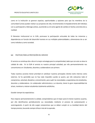 PROYECTO EDUCATIVO CUNISTA 2013
82
como en la institución se generan espacios, oportunidades y opciones para que los miembros de la
comunidad Cunista puedan realizar sus proyectos de vida, incrementando el empoderamiento del individuo
con su participación y liderazgo activos, asumiendo su rol como agente de cambio en hechos concretos de su
realidad.
El Bienestar Institucional en la CUN, promueve la participación articulada de todas las instancias y
dependencias en función del desarrollo humano en sus múltiples potencialidades y dimensiones de su ser
como individuo y como sociedad.
6.4 POLÍTICAS PARA LA PRESTACIÓN DEL SERVICIO
El servicio se constituye día a día en la mejor estrategia para la competitividad, dado que con este se eleva la
calidad de vida. En la CUN el servicio es nuestra principal actividad, por ello permanentemente nos
concentramos en: Estudiantes, docentes y colaboradores son primero
Todas nuestras acciones tienen prioridad en satisfacer nuestros principales clientes tanto internos como
externos. Se ha aprendido que no hay nada imposible cuando se quiere, por ello colocamos todo el
compromiso, voluntad, disciplina y concentración, para suplir las necesidades y expectativas de estudiantes,
docentes y colaboradores. Un colaborador administrativo y un docente, tienen la gran responsabilidad de
atraer, mantener y retener estudiantes totalmente satisfechos.
Exceder siempre las expectativas:
Para mejorar permanentemente la calidad, comprendemos que el mejor juicio lo tienen nuestros usuarios,
por ello identificamos periódicamente sus necesidades mediante el proceso de autoevaluación y
autorregulación. A partir de ello surgen compromisos que se deben cumplir en su totalidad dentro del
tiempo previsto, buscando siempre ofrecer más de lo esperado.
 