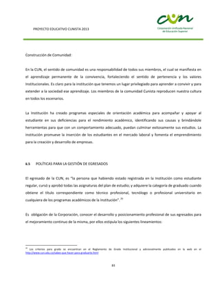 PROYECTO EDUCATIVO CUNISTA 2013
83
Construcción de Comunidad:
En la CUN, el sentido de comunidad es una responsabilidad de todos sus miembros, el cual se manifiesta en
el aprendizaje permanente de la convivencia, fortaleciendo el sentido de pertenencia y los valores
Institucionales. Es claro para la institución que tenemos un lugar privilegiado para aprender a convivir y para
extender a la sociedad ese aprendizaje. Los miembros de la comunidad Cunista reproducen nuestra cultura
en todos los escenarios.
La Institución ha creado programas especiales de orientación académica para acompañar y apoyar al
estudiante en sus deficiencias para el rendimiento académico, identificando sus causas y brindándole
herramientas para que con un comportamiento adecuado, puedan culminar exitosamente sus estudios. La
institución promueve la inserción de los estudiantes en el mercado laboral y fomenta el emprendimiento
para la creación y desarrollo de empresas.
6.5 POLÍTICAS PARA LA GESTIÓN DE EGRESADOS
El egresado de la CUN, es “la persona que habiendo estado registrada en la Institución como estudiante
regular, cursó y aprobó todas las asignaturas del plan de estudio; y adquiere la categoría de graduado cuando
obtiene el título correspondiente como técnico profesional, tecnólogo o profesional universitario en
cualquiera de los programas académicos de la Institución”.29
Es obligación de la Corporación, conocer el desarrollo y posicionamiento profesional de sus egresados para
el mejoramiento continuo de la misma, por ellos estipula los siguientes lineamientos:
29
Los criterios para grado se encuentran en el Reglamento de Grado Institucional y adicionalmente publicados en la web en el
http://www.cun.edu.co/sabes-que-hacer-para-graduarte.html
 