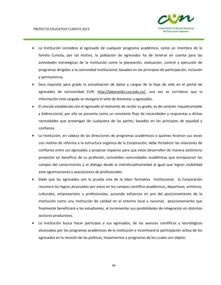 PROYECTO EDUCATIVO CUNISTA 2013
84
La Institución considera al egresado de cualquier programa académico, como un miembro de la
familia Cunista; por tal motivo, la población de egresados ha de tenerse en cuenta para las
actividades estratégicas de la institución como la planeación, evaluación, control y ejecución de
programas dirigidos a la comunidad institucional, basados en los principios de participación, inclusión
y permanencia.
Sera requisito para grado la actualización de datos y cargue de la hoja de vida en el portal de
egresados de exclusividad CUN: http://laborando.cun.edu.co/, una vez se corrobore que la
información está cargada se otorgará el sello de bienestar y egresados.
El vínculo establecido con el egresado al momento de recibir su grado, es de carácter inquebrantable
y bidireccional, por ello se presenta como un constante flujo de necesidades y respuestas a dichas
necesidades que provengan de cualquiera de las partes, basados en los principios de equidad y
confianza.
La Institución, en cabeza de las direcciones de programas académicos o quienes hicieran sus veces
con motivo de reforma a la estructura orgánica de la Corporación, debe fortalecer las relaciones de
confianza entre sus egresados y propiciar espacios para que estos desarrollen de manera autónoma
proyectos en beneficio de su profesión, consoliden comunidades académicas que enriquezcan los
campos del conocimiento y el diálogo desde la interdisciplinariedad al igual que logren visibilidad
ante agremiaciones y asociaciones de profesionales.
Dado que los egresados son la prueba viva de la labor formativa Institucional, la Corporación
reconoce los logros alcanzados por estos en los campos científico-académicos, deportivos, artísticos,
culturales, empresariales y profesionales; aunando esfuerzos en pro del posicionamiento de la
Institución como una Institución de calidad en el entorno local y nacional, posicionamiento que
finalmente beneficiará a los estudiantes, al incrementar sus posibilidades de integración en distintos
sectores productivos.
La Institución busca hacer partícipes a sus egresados, de los avances científicos y tecnológicos
alcanzados por los programas académicos de la institución e incentivará la participación activa de los
egresados en la revisión de las políticas, lineamientos y programas de los cuales son objeto.
 