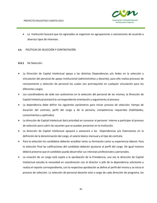 PROYECTO EDUCATIVO CUNISTA 2013
85
La Institución buscará que los egresados se organicen en agrupaciones o asociaciones de acuerdo a
diversos tipos de intereses.
6.6 POLÍTICAS DE SELECCIÓN Y CONTRATACIÓN
6.6.1 De Selección:
La Dirección de Capital Intelectual apoya a las distintas Dependencias y/o Sedes en la selección y
vinculación del personal de apoyo Institucional (administrativo y docente), para ello realiza procesos de
reclutamiento y selección de personal los cuales son prerrequisito en cualquier vinculación para los
diferentes cargos.
Los coordinadores de sede son autónomos en la selección del personal de las mismas, la Dirección de
Capital Intelectual prestará la correspondiente orientación y seguimiento al proceso.
La dependencia debe definir los siguientes parámetros para iniciar proceso de selección: tiempo de
duración del contrato, perfil del cargo y de la persona, competencias requeridas (habilidades,
conocimientos y aptitudes).
La dirección de Capital Intelectual dará prioridad en convocar al personal interno a participar el proceso
de selección para cubrir las vacantes que se puedan presentar en la Institución.
La dirección de Capital Intelectual apoyará y asesorará a las Dependencias y/o Extensiones en la
definición de la denominación del cargo, el salario básico mensual y el tipo de contrato.
Para la selección los candidatos deberán acreditar tanto su formación como su experiencia laboral. Para
la selección final las calificaciones del candidato deberán ajustarse al perfil del cargo. De igual manera
deberá preverse que el candidato pueda desarrollar sus intereses profesionales y personales.
La creación de un cargo está sujeta a la aprobación de la Presidencia, una vez la dirección de Capital
Intelectual estudia la necesidad en coordinación con el director o jefe de la dependencia solicitante y
realiza el reporte correspondiente, con la respectiva aprobación se define el perfil del mismo y se inicia el
proceso de selección. La selección de personal docente está a cargo de cada dirección de programa, los
 