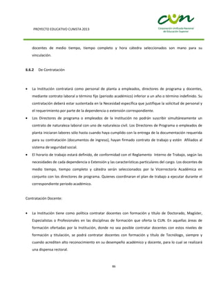 PROYECTO EDUCATIVO CUNISTA 2013
86
docentes de medio tiempo, tiempo completo y hora cátedra seleccionados son mano para su
vinculación.
6.6.2 De Contratación
La Institución contratará como personal de planta a empleados, directores de programa y docentes,
mediante contrato laboral a término fijo (periodo académico) inferior a un año o término indefinido. Su
contratación deberá estar sustentada en la Necesidad específica que justifique la solicitud de personal y
el requerimiento por parte de la dependencia o extensión correspondiente.
Los Directores de programa o empleados de la Institución no podrán suscribir simultáneamente un
contrato de naturaleza laboral con uno de naturaleza civil. Los Directores de Programa o empleados de
planta iniciaran labores sólo hasta cuando haya cumplido con la entrega de la documentación requerida
para su contratación (documentos de ingreso), hayan firmado contrato de trabajo y estén Afiliados al
sistema de seguridad social.
El horario de trabajo estará definido, de conformidad con el Reglamento Interno de Trabajo, según las
necesidades de cada dependencia o Extensión y las características particulares del cargo. Los docentes de
medio tiempo, tiempo completo y cátedra serán seleccionados por la Vicerrectoría Académica en
conjunto con los directores de programa. Quienes coordinaran el plan de trabajo a ejecutar durante el
correspondiente periodo académico.
Contratación Docente:
La Institución tiene como política contratar docentes con formación y título de Doctorado, Magíster,
Especialistas o Profesionales en las disciplinas de formación que oferta la CUN. En aquellas áreas de
formación ofertadas por la Institución, donde no sea posible contratar docentes con estos niveles de
formación y titulación, se podrá contratar docentes con formación y título de Tecnólogo, siempre y
cuando acrediten alto reconocimiento en su desempeño académico y docente, para lo cual se realizará
una dispensa rectoral.
 
