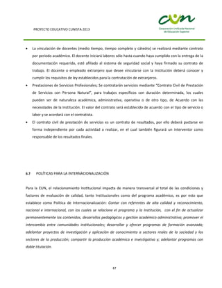 PROYECTO EDUCATIVO CUNISTA 2013
87
La vinculación de docentes (medio tiempo, tiempo completo y cátedra) se realizará mediante contrato
por periodo académico. El docente iniciará labores sólo hasta cuando haya cumplido con la entrega de la
documentación requerida, esté afiliado al sistema de seguridad social y haya firmado su contrato de
trabajo. El docente o empleado extranjero que desee vincularse con la Institución deberá conocer y
cumplir los requisitos de ley establecidos para la contratación de extranjeros.
Prestaciones de Servicios Profesionales; Se contratarán servicios mediante “Contrato Civil de Prestación
de Servicios con Persona Natural”, para trabajos específicos con duración determinada, los cuales
pueden ser de naturaleza académica, administrativa, operativa o de otro tipo, de Acuerdo con las
necesidades de la Institución. El valor del contrato será establecido de acuerdo con el tipo de servicio o
labor y se acordará con el contratista.
El contrato civil de prestación de servicios es un contrato de resultados, por ello deberá pactarse en
forma independiente por cada actividad a realizar, en el cual también figurará un interventor como
responsable de los resultados finales.
6.7 POLÍTICAS PARA LA INTERNACIONALIZACIÓN
Para la CUN, el relacionamiento Institucional impacta de manera transversal al total de las condiciones y
factores de evaluación de calidad, tanto Institucionales como del programa académico, es por esto que
establece como Política de Internacionalización: Contar con referentes de alta calidad y reconocimiento,
nacional e internacional, con los cuales se relacione el programa y la Institución, con el fin de actualizar
permanentemente los contenidos, desarrollos pedagógicos y gestión académico administrativa; promover el
intercambio entre comunidades institucionales; desarrollar y ofrecer programas de formación avanzada;
adelantar proyectos de investigación y aplicación de conocimiento a sectores reales de la sociedad y los
sectores de la producción; compartir la producción académica e investigativa y; adelantar programas con
doble titulación.
 