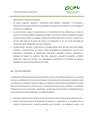 PROYECTO EDUCATIVO CUNISTA 2013
89
regularización y manejo de la Institución.
Los planes, programas, proyectos y edificaciones serán flexibles y adaptables a los enfoques y
requerimientos que determinen los ciclos propedéuticos, desde lo técnico profesional a lo tecnológico, lo
profesional y los postgrados.
Las construcciones nuevas, las adecuaciones y el mantenimiento de las edificaciones, se harán de
acuerdo a normas de calidad para edificaciones escolares, con el fin de cumplir los estándares de calidad.
Se tendrá especial cuidado en asignados, optimizando mantenimiento físico. El control y manejo de los
recursos sobre todo en los planes del recurso, Se implementara el uso de nuevas tecnologías de
construcción, de la ecología urbana y el eco construcción.
Se direccionarán, innovarán y rediccionarán las actuales plantas físicas para que estas sean flexibles,
modulares y multifuncionales. Se creará un banco de proyectos de infraestructura, para tal fin se
desarrollarán metodologías de identificación, formulación, evaluación financiera, seguimiento y
evaluación de impacto de proyectos. Todo plan, programa y proyecto de desarrollo, se deberá
estructurar y realizar de acuerdo a las metodologías de identificación y formulación de proyectos
diseñada por la oficina de desarrollo físico de la CUN.
6.10 POLÍTICAS FINANCIERAS
La Corporación Unificada Nacional de Educación Superior CUN, es una entidad sin ánimo de lucro, que para
el manejo y administración de los recursos financieros Institucionales y de cada programa académico actúa
en armonía con sus principios, creencias y valores. La Institución ha determinado que toda Política Financiera
debe estar fundamentada por nuestro sincero e irrevocable compromiso social, contenido en la Identidad
Estratégica por lo que las decisiones, asignaciones y proyecciones para el manejo y administración de los
recursos financieros estarán soportadas en las siguientes políticas:
El valor de la matricula estará siempre al alcance de los estratos socio- económicos de menores recursos.
Diseñar continuamente planes de financiación de matrícula. La corporación en la actualidad tiene un
sistema de financiación de la matricula académica que le permite a los estudiantes acceder a los
 