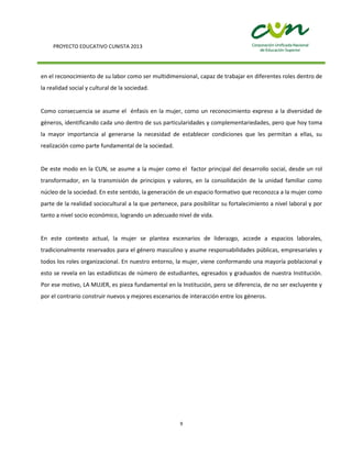PROYECTO EDUCATIVO CUNISTA 2013
9
en el reconocimiento de su labor como ser multidimensional, capaz de trabajar en diferentes roles dentro de
la realidad social y cultural de la sociedad.
Como consecuencia se asume el énfasis en la mujer, como un reconocimiento expreso a la diversidad de
géneros, identificando cada uno dentro de sus particularidades y complementariedades, pero que hoy toma
la mayor importancia al generarse la necesidad de establecer condiciones que les permitan a ellas, su
realización como parte fundamental de la sociedad.
De este modo en la CUN, se asume a la mujer como el factor principal del desarrollo social, desde un rol
transformador, en la transmisión de principios y valores, en la consolidación de la unidad familiar como
núcleo de la sociedad. En este sentido, la generación de un espacio formativo que reconozca a la mujer como
parte de la realidad sociocultural a la que pertenece, para posibilitar su fortalecimiento a nivel laboral y por
tanto a nivel socio económico, logrando un adecuado nivel de vida.
En este contexto actual, la mujer se plantea escenarios de liderazgo, accede a espacios laborales,
tradicionalmente reservados para el género masculino y asume responsabilidades públicas, empresariales y
todos los roles organizacional. En nuestro entorno, la mujer, viene conformando una mayoría poblacional y
esto se revela en las estadísticas de número de estudiantes, egresados y graduados de nuestra Institución.
Por ese motivo, LA MUJER, es pieza fundamental en la Institución, pero se diferencia, de no ser excluyente y
por el contrario construir nuevos y mejores escenarios de interacción entre los géneros.
 