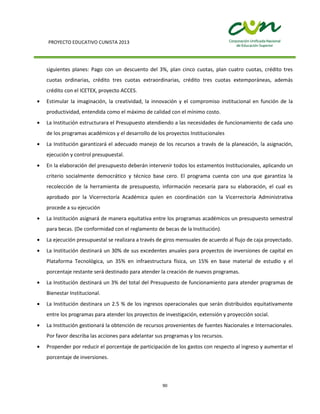 PROYECTO EDUCATIVO CUNISTA 2013
90
siguientes planes: Pago con un descuento del 3%, plan cinco cuotas, plan cuatro cuotas, crédito tres
cuotas ordinarias, crédito tres cuotas extraordinarias, crédito tres cuotas extemporáneas, además
crédito con el ICETEX, proyecto ACCES.
Estimular la imaginación, la creatividad, la innovación y el compromiso institucional en función de la
productividad, entendida como el máximo de calidad con el mínimo costo.
La Institución estructurara el Presupuesto atendiendo a las necesidades de funcionamiento de cada uno
de los programas académicos y el desarrollo de los proyectos Institucionales
La Institución garantizará el adecuado manejo de los recursos a través de la planeación, la asignación,
ejecución y control presupuestal.
En la elaboración del presupuesto deberán intervenir todos los estamentos Institucionales, aplicando un
criterio socialmente democrático y técnico base cero. El programa cuenta con una que garantiza la
recolección de la herramienta de presupuesto, información necesaria para su elaboración, el cual es
aprobado por la Vicerrectoría Académica quien en coordinación con la Vicerrectoría Administrativa
procede a su ejecución
La Institución asignará de manera equitativa entre los programas académicos un presupuesto semestral
para becas. (De conformidad con el reglamento de becas de la Institución).
La ejecución presupuestal se realizara a través de giros mensuales de acuerdo al flujo de caja proyectado.
La Institución destinará un 30% de sus excedentes anuales para proyectos de inversiones de capital en
Plataforma Tecnológica, un 35% en infraestructura física, un 15% en base material de estudio y el
porcentaje restante será destinado para atender la creación de nuevos programas.
La Institución destinará un 3% del total del Presupuesto de funcionamiento para atender programas de
Bienestar Institucional.
La Institución destinara un 2.5 % de los ingresos operacionales que serán distribuidos equitativamente
entre los programas para atender los proyectos de investigación, extensión y proyección social.
La Institución gestionará la obtención de recursos provenientes de fuentes Nacionales e Internacionales.
Por favor describa las acciones para adelantar sus programas y los recursos.
Propender por reducir el porcentaje de participación de los gastos con respecto al ingreso y aumentar el
porcentaje de inversiones.
 