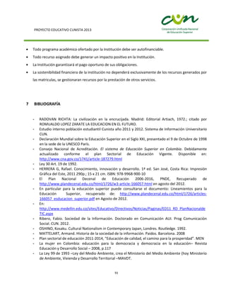 PROYECTO EDUCATIVO CUNISTA 2013
91
Todo programa académico ofertado por la Institución debe ser autofinanciable.
Todo recurso asignado debe generar un impacto positivo en la Institución.
La Institución garantizará el pago oportuno de sus obligaciones.
La sostenibilidad financiera de la institución no dependerá exclusivamente de los recursos generados por
las matriculas, se gestionaran recursos por la prestación de otros servicios.
7 BIBLIOGRAFÍA
- RADOVAN RICHTA: La civilización en la encrucijada. Madrid: Editorial Artiach, 1972.; citado por
ROMUALDO LOPEZ ZARATE LA EDUCACION EN EL FUTURO.
- Estudio interno población estudiantil Cunista año 2011 y 2012. Sistema de Información Universitario
CUN.
- Declaración Mundial sobre la Educación Superior en el Siglo XXI, presentado el 9 de Octubre de 1998
en la sede de la UNESCO París.
- Consejo Nacional de Acreditación. El sistema de Educación Superior en Colombia. Debidamente
actualizado conforme el plan Sectorial de Educación Vigente. Disponible en:
http://www.cna.gov.co/1741/article-187279.html
- Ley 30 Art. 19 de 1992.
- HERRERA G, Rafael. Conocimiento, innovación y desarrollo. 1ª ed. San José, Costa Rica: Impresión
Gráfica del Este, 2011 290p.; 15 x 21 cm. ISBN: 978-9968-900-10
- El Plan Nacional Decenal de Educación 2006-2016, PNDE, Recuperado de
http://www.plandecenal.edu.co/html/1726/w3-article-166057.html en agosto del 2012.
- En particular para la educación superior puede consultarse el documento: Lineamientos para la
Educación Superior, recuperado de: http://www.plandecenal.edu.co/html/1726/articles-
166057_esducacion_superior.pdf en Agosto de 2012.
- En:
http://www.medellin.edu.co/sites/Educativo/Directivos/Noticias/Paginas/ED11_RD_PlanNacionalde
TIC.aspx
- Ribero, Fabio. Sociedad de la Información. Doctorado en Comunicación AUI. Prog Comunicación
Social. CUN. 2012.
- OSHINO, Kosaku. Cultural Nationalism in Contemporary Japan, Londres. Routledge. 1992.
- MATTELART, Armand. Historia de la sociedad de la información. Paidos. Barcelona. 2008
- Plan sectorial de educación 2011-2014, “Educación de calidad, el camino para la prosperidad”. MEN
- La mujer en Colombia: educación para la democracia y democracia en la educación– Revista
Educación y Desarrollo Social – 2008, p.117
- La Ley 99 de 1993 –Ley del Medio Ambiente, crea el Ministerio del Medio Ambiente (hoy Ministerio
de Ambiente, Vivienda y Desarrollo Territorial –MAVDT.
 