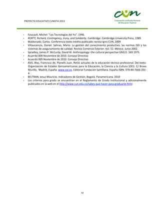 PROYECTO EDUCATIVO CUNISTA 2013
92
- Foucault, Michel: "Las Tecnologías del Yo". 1996.
- RORTY, Richard, Contingency, Irony, and Solidarity. Cambridge: Cambridge University Press, 1989
- Maldonado, Carlos. Conferencia texto inédito publicado revista Ignis CUN, 2009
- Villavicencio, Daniel. Salinas, Mario. La gestión del conocimiento productivo: las normas ISO y los
sistemas de aseguramiento de calidad. Revista Comercio Exterior. Vol. 52. México. Junio 2002.
- Spradley, James P. McCurdy, David W. Anthropology--the cultural perspective GN315 .S69 1975.
- Acuerdo 009 Noviembre de 2010. Consejo Directivo
- Acuerdo 009 Noviembre de 2010. Consejo Directivo
- ASIS, Blas, Francisco de, Planells Juan. Retos actuales de la educación técnico-profesional. Del texto:
Organización de Estados Iberoamericanos para la Educación, la Ciencia y la Cultura (OEI). C/ Bravo
Murillo, Madrid, España. www.oei.es. Editorial Fundación Santillana. España ISBN: 978-84-7666-201-
4.
- BELTRAN, Jesus Mauricio. Indicadores de Gestión, Bogotá. Panamericana. 2010
- Los criterios para grado se encuentran en el Reglamento de Grado Institucional y adicionalmente
publicados en la web en el http://www.cun.edu.co/sabes-que-hacer-para-graduarte.html
 
