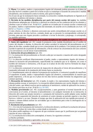 CEIP CASTILLO DE ANZUR
1. Plazos: Los padres, madres o representantes legales del alumnado podrán presentar en el plazo de
dos días lectivos contados a partir de la fecha en que se comunique el acuerdo de corrección o medida 105
disciplinaria, una reclamación contra la misma, ante quien la impuso.
En el caso de que la reclamación fuese estimada, la corrección o medida disciplinaria no figurará en el
expediente académico del alumno o alumna.
2. Revisión de las medidas disciplinarias por parte del consejo escolar del centro: las medidas
disciplinarias adoptadas por el director o directora en relación con las conductas del de los alumnos y
alumnas a que se refiere el art. 36 del ROC, podrán ser revisadas por el consejo escolar a instancia de
los padres, madres o representantes legales del alumnado, de acuerdo con lo establecido en el art. 127
de la Ley Orgánica. 2/2006.
A tales efectos, el director o directora convocará una sesión extraordinaria del consejo escolar en el
plazo máximo de dos días lectivos, contados desde que se presente la correspondiente solicitud de
revisión, para que este órgano proceda a confirmar o revisar la decisión y proponga, si corresponde,
las medidas oportunas.
      Procedimiento de tramitación de la medida disciplinaria del cambio de centro (sec. 5ª)
1. Inicio del expediente (art. 41): cuando la propuesta como medida disciplinaria sea el cambio de
centro del alumno o alumna, la dirección del centro acordará la iniciación del procedimiento en el
plazo de dos días, contados desde que se tuvo conocimiento de la conducta. Con carácter previo podrá
acordar la apertura de un período de información, a fin de conocer las circunstancias del caso concreto
y la conveniencia o no de iniciar el procedimiento.
2. Instrucción del procedimiento (art. 42):
2.1. La instrucción del procedimiento se llevará a cabo por un maestro o maestra del centro designado
por la dirección.
2.2. La dirección notificará fehacientemente al padre, madre o representantes legales del alumno o
alumna la incoación del procedimiento, especificando las conductas que se le imputan, así como el
nombre del instructor o instructora, a fin de que en el plazo de dos días lectivos formulen las alega-
ciones oportunas.
2.3. La dirección comunicará al servicio de inspección de educación el inicio del procedimiento y lo
mantendrá informado de la tramitación del mismo hasta su resolución.
2.4. Inmediatamente antes de redactar la propuesta de resolución, el instructor/a pondrá de manifiesto
el expediente al padre, madre o representantes legales del alumno/a, comunicándoles la sanción que
podrá imponerse, a fin de que en el plazo de tres días lectivos puedan formular las alegaciones que
estimen oportunas.
3. Recusación del instructor (art. 43): el padre, la madre o los representantes legales del alumno o
alumna podrán recusar al instructor/a. La recusación deberá plantearse por escrito dirigido a la direc-
ción del centro, que deberá resolver previa audiencia al instructor/a, siendo de aplicación las causas y
los trámites previstos en el art. 29 de la Ley 30/1992.
4. Medidas provisionales (art. 44): excepcionalmente, y para garantizar el normal desarrollo de la
convivencia en el centro, al iniciarse el procedimiento o en cualquier momento de su instrucción, la
dirección del centro por propia iniciativa o a propuesta del instructor/a, podrá adoptar como medida
provisional la suspensión del derecho de asistencia al centro durante un período superior a tres días
lectivos e inferior a un mes. Durante el tiempo que dure la aplicación de esta medida provisional, el
alumno o alumna deberá realizar las actividades que se determinen para evitar la interrupción de su
proceso formativo.
5. Resolución del procedimiento (art. 45):
5.1. A la vista de la propuesta del instructor/a, la dirección dictará y notificará la resolución del proce-
dimiento en el plazo de veinte días a contar desde su iniciación.
Este plazo podrá ampliarse en el supuesto de que existieran causas que lo justificaran por un periodo
máximo de otros veinte días.
5.2. La resolución de la dirección contemplará, al menos, los siguientes extremos:
a) Hechos probados.
b) Circunstancias atenuantes y agravantes, en su caso.
                                 PLAN DE CENTRO | PROYECTO EDUCATIVO
© 2011|2012 CEIP Castillo de Anzur
 