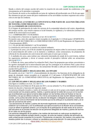CEIP CASTILLO DE ANZUR
Queda a criterio del consejo escolar del centro la creación de esta aula cuando las condiciones y las
circunstancias así lo permitan o aconsejen.                                                              109
En el horario de recreo se ha establecido un turno de vigilancia del profesorado con el fin de que aque-
llos alumnos/as que por causas del poco rendimiento en las actividades escolares requieran una correc-
ción en este tipo de conducta.

5. LAS TAREAS A FAVOR DE LA CONVIVENCIA POR PARTE DE ALGUNOS ÓRGANOS
DE NUESTRA COMUNIDAD EDUCATIVA
5.1. LA COMISIÓN DE CONVIVENCIA
Es el órgano de participación de todos los sectores de la comunidad educativa del centro, dependiente
del consejo escolar, cuya misión expresa es la del fomento, la vigilancia y la valoración continuos del
estado de la convivencia en el centro.
5.1.1. COMPOSICIÓN Y FUNCIONES
Su composición y funciones se regulan en el art. 64.3,4 del ROC.
En nuestro caso, estos dos aspectos vienen recogidas en el apartado 4.1.2.B del punto I (PARTICIPA-
CIÓN DE LOS SECTORES DE LA COMUNIDAD EDUCATIVA) del Reglamento de Organización
y Funcionamiento (ROF).
5.1.2. PLAN DE REUNIONES Y ACTUACIONES
La comisión de convivencia se reunirá con carácter ordinario:
1. A principio de curso, con el fin de estudiar las propuestas de mejora sobre la convivencia contenidas
en la autoevaluación del centro y en la memoria y establecer, como consecuencia, las propuestas de
reforma de los documentos de convivencia del centro para el curso que se inicia.
2. A mediados de curso, para realizar una valoración intermedia de estado de la convivencia, realizar
las sugerencias oportunas y elevar al consejo escolar el preceptivo informe sobre sus actuaciones
(64.4.g del ROC).
3. A finales de curso, para realizar la evaluación final y hacer las propuestas que estime convenientes a
los agentes encargados de la autoevaluación para que las contengan en la memoria final y para elevar
el informe del estado de la convivencia y las actuaciones llevadas a cabo por esta comisión al consejo
escolar (64.4.g del ROC).
5.2. LOS DELEGADOS Y DELEGADAS DEL ALUMNADO
De acuerdo con el art. 5 del ROC, el procedimiento de elección y las funciones de los delegados/as de
grupo de alumnado vienen recogidos en el apartado 4.3.3 del punto I (PARTICIPACIÓN DE LOS
SECTORES DE LA COMUNIDAD EDUCATIVA) del Reglamento de Organización y Funciona-
miento (ROF).
5.3. LOS DELEGADOS Y DELEGADAS DE LOS PADRES Y MADRES
Esta figura se establece en el art. 22.2 del ROC.
Posteriormente en la Orden de 20 de junio de 2011 y en sus artículos 9 y 10 se establecen su procedi-
miento de elección y funciones del siguiente modo:
 Las personas delegadas de padres y madres del alumnado en cada uno de los grupos serán elegidas para cada
curso escolar por los propios padres, madres, o quienes ejerzan la tutela del alumnado en la reunión
que el profesorado que ejerza la tutoría debe realizar con las familias antes de finalizar el mes de
noviembre, a la que se refiere el artículo 15.2. En la convocatoria de esta reunión deberá hacerse
constar, como puntos del orden del día, la elección de delegado o delegada de padres y madres del
alumnado, así como la información de las funciones que se les atribuye en la presente orden y en el
plan de convivencia del centro.
 Las asociaciones de madres y padres del alumnado legalmente constituidas en el centro podrán
colaborar con la dirección y con el profesorado que ejerce la tutoría en la difusión de la convocatoria
a que se refiere el apartado anterior y en el impulso de la participación de este sector de la comuni-
dad educativa en el proceso de elección de las personas delegadas de madres y padres del alumna-
do en cada uno de los grupos.
Las personas delegadas de los padres y las madres del alumnado en cada grupo se elegirán por
mayoría simple mediante sufragio directo y secreto, de entre las madres y padres del alumnado de
cada unidad escolar presentes en la reunión. Previamente a la elección, las madres y los padres inte-
resados podrán dar a conocer y ofrecer su candidatura para esta elección. En este proceso, la se-
                                 PLAN DE CENTRO | PROYECTO EDUCATIVO
© 2011|2012 CEIP Castillo de Anzur
 