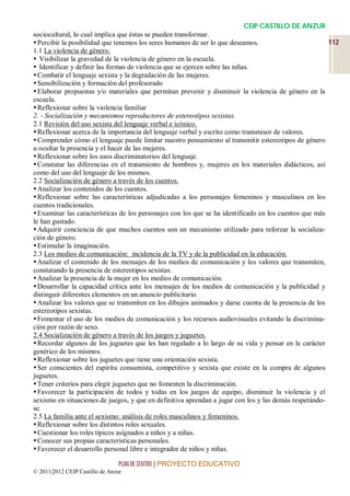 CEIP CASTILLO DE ANZUR
sociocultural, lo cual implica que éstas se pueden transformar.
 Percibir la posibilidad que tenemos los seres humanos de ser lo que deseamos.                        112
1.1 La violencia de género.
 Visibilizar la gravedad de la violencia de género en la escuela.
 Identificar y definir las formas de violencia que se ejercen sobre las niñas.
 Combatir el lenguaje sexista y la degradación de las mujeres.
 Sensibilización y formación del profesorado
 Elaborar propuestas y/o materiales que permitan prevenir y disminuir la violencia de género en la
escuela.
 Reflexionar sobre la violencia familiar
2. - Socialización y mecanismos reproductores de estereotipos sexistas.
2.1 Revisión del uso sexista del lenguaje verbal e icónico.
 Reflexionar acerca de la importancia del lenguaje verbal y escrito como transmisor de valores.
 Comprender cómo el lenguaje puede limitar nuestro pensamiento al transmitir estereotipos de género
u ocultar la presencia y el hacer de las mujeres.
 Reflexionar sobre los usos discriminatorios del lenguaje.
 Constatar las diferencias en el tratamiento de hombres y, mujeres en los materiales didácticos, así
como del uso del lenguaje de los mismos.
2.2 Socialización de género a través de los cuentos.
 Analizar los contenidos de los cuentos.
 Reflexionar sobre las características adjudicadas a los personajes femeninos y masculinos en los
cuentos tradicionales.
 Examinar las características de los personajes con los que se ha identificado en los cuentos que más
le han gustado.
 Adquirir conciencia de que muchos cuentos son un mecanismo utilizado para reforzar la socializa-
ción de género.
 Estimular la imaginación.
2.3 Los medios de comunicación: incidencia de la TV y de la publicidad en la educación.
 Analizar el contenido de los mensajes de los medios de comunicación y los valores que transmiten,
constatando la presencia de estereotipos sexistas.
 Analizar la presencia de la mujer en los medios de comunicación.
 Desarrollar la capacidad crítica ante los mensajes de los medios de comunicación y la publicidad y
distinguir diferentes elementos en un anuncio publicitario.
 Analizar los valores que se transmiten en los dibujos animados y darse cuenta de la presencia de los
estereotipos sexistas.
 Fomentar el uso de los medios de comunicación y los recursos audiovisuales evitando la discrimina-
ción por razón de sexo.
2.4 Socialización de género a través de los juegos y juguetes.
 Recordar algunos de los juguetes que les han regalado a lo largo de su vida y pensar en le carácter
genérico de los mismos.
 Reflexionar sobre los juguetes que tiene una orientación sexista.
 Ser conscientes del espíritu consumista, competitivo y sexista que existe en la compra de algunos
juguetes.
 Tener criterios para elegir juguetes que no fomenten la discriminación.
 Favorecer la participación de todos y todas en los juegos de equipo, disminuir la violencia y el
sexismo en situaciones de juegos, y que en definitiva aprendan a jugar con los y las demás respetándo-
se.
2.5 La familia ante el sexismo: análisis de roles masculinos y femeninos.
 Reflexionar sobre los distintos roles sexuales.
 Cuestionar los roles típicos asignados a niños y a niñas.
 Conocer sus propias características personales.
 Favorecer el desarrollo personal libre e integrador de niños y niñas.

                                 PLAN DE CENTRO | PROYECTO EDUCATIVO
© 2011|2012 CEIP Castillo de Anzur
 