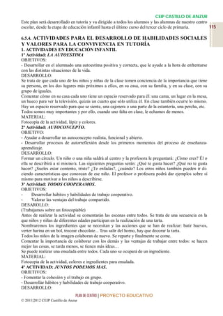 CEIP CASTILLO DE ANZUR
Este plan será desarrollado en tutoría y va dirigido a todos los alumnos y las alumnas de nuestro centro
escolar, desde la etapa de educación infantil hasta el último curso del tercer ciclo de primaria.        115

6.5.4. ACTIVIDADES PARA EL DESARROLLO DE HABILIDADES SOCIALES
Y VALORES PARA LA CONVIVENCIA EN TUTORÍA
1. ACTIVIDADES EN EDUCACIÓN INFANTIL
1ª Actividad: LA AUTOESTIMA
OBJETIVOS:
- Desarrollar en el alumnado una autoestima positiva y correcta, que le ayude a la hora de enfrentarse
con las distintas situaciones de la vida.
DESARROLLO:
Se trata de que cada uno de los niños y niñas de la clase tomen conciencia de la importancia que tiene
su persona, en los dos lugares más próximos a ellos, en su casa, con su familia, y en su clase, con su
grupo de iguales.
Comentar cómo en su casa cada uno tiene un espacio reservado para él: una cama, un lugar en la mesa,
un hueco para ver la televisión, quizás un cuarto que sólo utiliza él. En clase también ocurre lo mismo.
Hay un espacio reservado para que se siente, una cajonera o una parte de la estantería, una percha, etc.
Todos somos muy importantes y por ello, cuando uno falta en clase, le echamos de menos.
MATERIAL:
Fotocopia de la actividad, lápiz y colores.
2ª Actividad: AUTOCONCEPTO.
OBJETIVO:
- Ayudar a desarrollar un autoconcepto realista, funcional y abierto.
- Desarrollar procesos de autorreflexión desde los primeros momentos del proceso de enseñanza-
aprendizaje.
DESARROLLO:
Formar un círculo. Un niño o una niña saldrá al centro y la profesora le preguntará: ¿Cómo eres? Él o
ella se describirá a sí mismo/a. Las siguientes preguntas serán: ¿Qué te gusta hacer? ¿Qué no te gusta
hacer? ¿Sueles estar contento, triste? ¿Te enfadas?, ¿cuándo? Los otros niños también pueden ir di-
ciendo características que conozcan de ese niño. El profesor o profesora podrá dar ejemplos sobre sí
mismo para motivar a los niños a describirse.
3ª Actividad: TODOS COOPERAMOS.
OBJETIVOS:
-     Desarrollar hábitos y habilidades de trabajo cooperativo.
-     Valorar las ventajas del trabajo compartido.
DESAROLLO:
(Trabajamos sobre un fotocopiable)
Antes de realizar la actividad se comentarán las escenas entre todos. Se trata de una secuencia en la
que niños y niñas de diferentes edades participan en la realización de una tarta.
Nombraremos los ingredientes que se necesitan y las acciones que se han de realizar: batir huevos,
verter harina en un bol, trocear chocolate... Tras salir del horno, hay que decorar la tarta.
Todos los niños de la imagen colaboran de nuevo. Se reparte y finalmente se come.
Comentar la importancia de colaborar con los demás y las ventajas de trabajar entre todos: se hacen
mejor las cosas, se tarda menos, se tienen más ideas…
Se puede realizar una ensalada entre todos. Cada uno se ocupará de un ingrediente.
MATERIAL:
Fotocopia de la actividad, colores e ingredientes para ensalada.
4ª ACTIVIDAD: JUNTOS PODEMOS MAS.
OBJETIVOS:
- Fomentar la cohesión y el trabajo en grupo.
- Desarrollar hábitos y habilidades de trabajo cooperativo.
DESARROLLO:
                                 PLAN DE CENTRO | PROYECTO EDUCATIVO
© 2011|2012 CEIP Castillo de Anzur
 