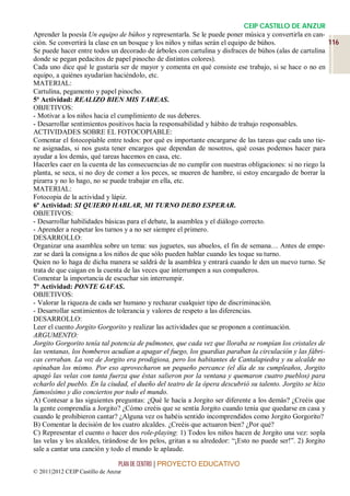 CEIP CASTILLO DE ANZUR
Aprender la poesía Un equipo de búhos y representarla. Se le puede poner música y convertirla en can-
ción. Se convertirá la clase en un bosque y los niños y niñas serán el equipo de búhos.                    116
Se puede hacer entre todos un decorado de árboles con cartulina y disfraces de búhos (alas de cartulina
donde se pegan pedacitos de papel pinocho de distintos colores).
Cada uno dice qué le gustaría ser de mayor y comenta en qué consiste ese trabajo, si se hace o no en
equipo, a quiénes ayudarían haciéndolo, etc.
MATERIAL:
Cartulina, pegamento y papel pinocho.
5ª Actividad: REALIZO BIEN MIS TAREAS.
OBJETIVOS:
- Motivar a los niños hacia el cumplimiento de sus deberes.
- Desarrollar sentimientos positivos hacia la responsabilidad y hábito de trabajo responsables.
ACTIVIDADES SOBRE EL FOTOCOPIABLE:
Comentar el fotocopiable entre todos: por qué es importante encargarse de las tareas que cada uno tie-
ne asignadas, si nos gusta tener encargos que dependan de nosotros, qué cosas podemos hacer para
ayudar a los demás, qué tareas hacemos en casa, etc.
Hacerles caer en la cuenta de las consecuencias de no cumplir con nuestras obligaciones: si no riego la
planta, se seca, si no doy de comer a los peces, se mueren de hambre, si estoy encargado de borrar la
pizarra y no lo hago, no se puede trabajar en ella, etc.
MATERIAL:
Fotocopia de la actividad y lápiz.
6ª Actividad: SI QUIERO HABLAR, MI TURNO DEBO ESPERAR.
OBJETIVOS:
- Desarrollar habilidades básicas para el debate, la asamblea y el diálogo correcto.
- Aprender a respetar los turnos y a no ser siempre el primero.
DESARROLLO:
Organizar una asamblea sobre un tema: sus juguetes, sus abuelos, el fin de semana… Antes de empe-
zar se dará la consigna a los niños de que sólo pueden hablar cuando les toque su turno.
Quien no lo haga de dicha manera se saldrá de la asamblea y entrará cuando le den un nuevo turno. Se
trata de que caigan en la cuenta de las veces que interrumpen a sus compañeros.
Comentar la importancia de escuchar sin interrumpir.
7ª Actividad: PONTE GAFAS.
OBJETIVOS:
- Valorar la riqueza de cada ser humano y rechazar cualquier tipo de discriminación.
- Desarrollar sentimientos de tolerancia y valores de respeto a las diferencias.
DESARROLLO:
Leer el cuento Jorgito Gorgorito y realizar las actividades que se proponen a continuación.
ARGUMENTO:
Jorgito Gorgorito tenía tal potencia de pulmones, que cada vez que lloraba se rompían los cristales de
las ventanas, los bomberos acudían a apagar el fuego, los guardias paraban la circulación y las fábri-
cas cerraban. La voz de Jorgito era prodigiosa, pero los habitantes de Cantalapiedra y su alcalde no
opinaban los mismo. Por eso aprovecharon un pequeño percance (el día de su cumpleaños, Jorgito
apagó las velas con tanta fuerza que éstas salieron por la ventana y quemaron cuatro pueblos) para
echarlo del pueblo. En la ciudad, el dueño del teatro de la ópera descubrió su talento. Jorgito se hizo
famosísimo y dio conciertos por todo el mundo.
A) Contesar a las siguientes preguntas: ¿Qué le hacía a Jorgito ser diferente a los demás? ¿Creéis que
la gente comprendía a Jorgito? ¿Cómo creéis que se sentía Jorgito cuando tenía que quedarse en casa y
cuando le prohibieron cantar? ¿Alguna vez os habéis sentido incomprendidos como Jorgito Gorgorito?
B) Comentar la decisión de los cuatro alcaldes. ¿Creéis que actuaron bien? ¿Por qué?
C) Representar el cuento o hacer dos role-playing: 1) Todos los niños hacen de Jorgito una vez: sopla
las velas y los alcaldes, tirándose de los pelos, gritan a su alrededor: “¡Esto no puede ser!”. 2) Jorgito
sale a cantar una canción y todo el mundo le aplaude.

                                 PLAN DE CENTRO | PROYECTO EDUCATIVO
© 2011|2012 CEIP Castillo de Anzur
 