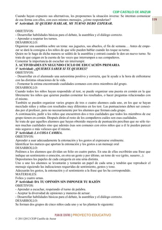 CEIP CASTILLO DE ANZUR
Cuando hayan expuesto sus alternativas, les proponemos la situación inversa: Se intentan comunicar
de esa forma con ellos, con esos mismos mensajes, ¿cómo responderían?                                  119
6ª Actividad: SI QUIERO HABLAR, MI TURNO DEBO ESPERAR.RO HABLAR, MI TURNO
DEO ESPERAR
OBJETIVOS:
- Desarrollar habilidades básicas para el debate, la asamblea y el diálogo correcto.
- Aprender a respetar los turnos.
DESARROLLO:
Organizar una asamblea sobre un tema: sus juguetes, sus abuelos, el fin de semana… Antes de empe-
zar se dará la consigna a los niños de que sólo pueden hablar cuando les toque su turno.
Quien no lo haga de dicha manera se saldrá de la asamblea y entrará cuando le den un nuevo turno. Se
trata de que caigan en la cuenta de las veces que interrumpen a sus compañeros.
Comentar la importancia de escuchar sin interrumpir.
3. ACTIVIDADES EN SEGUNDO CICLO DE EDUCACIÓN PRIMARIA
1ª Actividad: ¿QUIERES SABER SI TE QUIERES?
OBJETIVOS:
- Desarrollar en el alumnado una autoestima positiva y correcta, que le ayude a la hora de enfrentarse
con las distintas situaciones de la vida.
- Fomentar la estima encontrando cualidades comunes con otros miembros del grupo.
DESARROLLO:
Cuando todos los niños hayan respondido al test, se puede organizar una puesta en común en la que
libremente los niños que quieran puedan comentar los resultados, o hacer preguntas relacionadas con
el mismo.
También se pueden organizar varios grupos de tres o cuatro alumnos cada uno, en los que se hayan
mezclado niños y niñas con resultados muy diferentes en los test. Las puntuaciones deben ser conoci-
das por el profesor, pero no necesariamente por los alumnos que forman cada grupo.
A continuación, pedir a los niños que encuentren dos o tres cualidades que todos los miembros de ese
grupo tienen en común. Después dirán al resto de los compañeros cuáles son esas cualidades.
Se trata de que aquellos alumnos que hayan obtenido mayoría de puntuación perciban que no sólo tie-
nen muchas cualidades sino que además ésas son comunes con otros niños que a él le pueden parecer
más seguros o más valiosos que él mismo.
2ª Actividad: LA COSA CAMBIA.
OBJETIVOS:
Aprender a usar adecuadamente la entonación y los gestos al expresarse oralmente.
Identificar los matices que aportan la entonación y los gestos a un mensaje oral
DESARROLLO:
Pedimos a los alumnos que dividan un folio en cuatro partes. En una de ellas escribirán una frase que
indique un sentimiento o emoción, en otra un gesto y por último, un tono de voz (grito, susurro...).
Depositamos los papeles de cada categoría en una urna distinta.
Uno a uno los alumnos se levantarán y tomarán un papel de cada urna y tendrán que reproducir el
mensaje siguiendo las indicaciones requeridas de sentimiento, gestos y tono.
Adecuarán los gestos, la entonación y el sentimiento a la frase que les ha correspondido.
MATERIALES:
Folios y cuatro urnas.
3ª Actividad: DA TU OPINIÓN SIN IMPONER TU RAZÓN
OBJETIVOS:
- Aprender a escuchar, respetando el turno de palabra.
- Aceptar la diversidad de opiniones y maneras de actuar.
- Desarrollar habilidades básicas para el debate, la asamblea y el diálogo correcto.
DESARROLLO:
Se forman dos grupos de cinco niños cada uno y se les plantea lo siguiente:


                                 PLAN DE CENTRO | PROYECTO EDUCATIVO
© 2011|2012 CEIP Castillo de Anzur
 