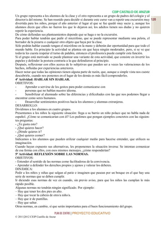 CEIP CASTILLO DE ANZUR
Un grupo representa a los alumnos de la clase y el otro representa a un grupo de padres del colegio y al
director/a del mismo. Se han reunido para decidir si durante este curso van a repetir una excursión muy 120
divertida para los niños, porque el año anterior el lugar al que se fue quedó muy sucio y, aunque los
alumnos dicen que ellos no fueron los que lo dejaron así, los adultos tienen sus dudas y no quieren
repetir la experiencia.
De cómo defiendan sus planteamientos depende que se haga o no la excursión.
Para poder hablar tendrán que pedir el micrófono, que se puede representar mediante una pelota, el
borrador de la pizarra o cualquier otro objeto que haya por la clase.
Sólo podrán hablar cuando tengan el micrófono en la mano y deberán dar oportunidad para que todo el
mundo hable. En principio la actividad se plantea sin que haya ningún moderador, pero, si se ve que
todavía les cuesta respetar el turno de palabra, entonces el profesora/a puede cumplir esta función.
Si el grupo está motivado se puede plantear una variante de esta actividad, que consiste en invertir los
papeles y defender la postura contraria a la que defendieron al principio.
Después, reflexionar con ellos acerca de lo subjetivas que pueden ser a veces las valoraciones de los
hechos, influidas por experiencias anteriores.
Hacer notar que todas las opiniones tienen alguna parte de razón, que, aunque a simple vista nos cueste
descubrirlo, cuando nos ponemos en el lugar de los demás es más fácil comprenderlos.
4ª Actividad: HABLAR SIN HABLAR.
OBJETIVOS:
-       Aprender a servirse de los gestos para poder comunicarse con
-       personas que no hablan nuestro idioma.
-       Sensibilizar al alumnado sobre las diferencias y dificultades con las que nos podemos llegar a
encontrar como seres humanos.
-       Desarrollar sentimientos positivos hacia los alumnos y alumnas extranjeras.
DESARROLLO:
Dividimos a los alumnos en cuatro grupos.
Presentamos a los niños la siguiente situación: llega a su barrio un niño polaco que no habla nada de
español. ¿Cómo se comunicarían con él? Les pedimos que pongan ejemplos concretos con las siguien-
tes preguntas:
- ¿Te gusta esto?
- ¿Qué quieres hacer?
- ¿Dónde quieres ir?
- ¿Qué quieres comer?
Indicamos a los alumnos que pueden utilizar cualquier medio para hacerse entender, que utilicen su
imaginación.
Cuando hayan expuesto sus alternativas, les proponemos la situación inversa: Se intentan comunicar
de esa forma con ellos, con esos mismos mensajes, ¿cómo responderían?
5ª Actividad: REFLEXIÓN SOBRE LAS NORMAS.
OBJETIVOS:
- Entender el sentido de las normas como facilitadoras de la convivencia.
- Aprender a defender los derechos propios y ajenos y valorar los deberes.
DINÁMICA:
Pedir a los niños y niñas que salgan al patio e imaginen que pasean por un bosque en el que hay una
serie de normas que se deben cumplir.
Ir diciendo esas normas de vez en cuando, sin previo aviso, para que los niños las cumplan lo más
rápido posible.
Algunas normas no tendrán ningún significado. Por ejemplo:
– Hay que tener los dos pies en alto.
– Hay que tocar la cabeza de otro/a niño/a.
– Hay que ir de puntillas.
– Hay que saltar.
Otras normas, en cambio, sí que serán importantes para el buen funcionamiento del grupo.

                                 PLAN DE CENTRO | PROYECTO EDUCATIVO
© 2011|2012 CEIP Castillo de Anzur
 
