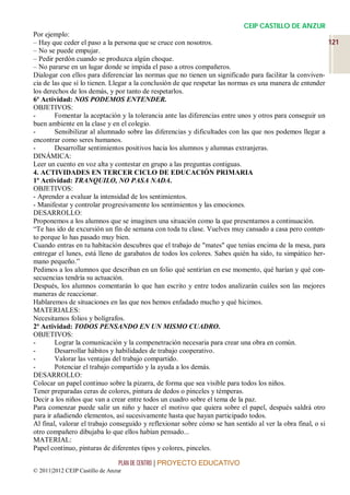 CEIP CASTILLO DE ANZUR
Por ejemplo:
– Hay que ceder el paso a la persona que se cruce con nosotros.                                            121
– No se puede empujar.
– Pedir perdón cuando se produzca algún choque.
– No pararse en un lugar donde se impida el paso a otros compañeros.
Dialogar con ellos para diferenciar las normas que no tienen un significado para facilitar la conviven-
cia de las que sí lo tienen. Llegar a la conclusión de que respetar las normas es una manera de entender
los derechos de los demás, y por tanto de respetarlos.
6ª Actividad: NOS PODEMOS ENTENDER.
OBJETIVOS:
-       Fomentar la aceptación y la tolerancia ante las diferencias entre unos y otros para conseguir un
buen ambiente en la clase y en el colegio.
-       Sensibilizar al alumnado sobre las diferencias y dificultades con las que nos podemos llegar a
encontrar como seres humanos.
-       Desarrollar sentimientos positivos hacia los alumnos y alumnas extranjeras.
DINÁMICA:
Leer un cuento en voz alta y contestar en grupo a las preguntas contiguas.
4. ACTIVIDADES EN TERCER CICLO DE EDUCACIÓN PRIMARIA
1ª Actividad: TRANQUILO, NO PASA NADA.
OBJETIVOS:
- Aprender a evaluar la intensidad de los sentimientos.
- Manifestar y controlar progresivamente los sentimientos y las emociones.
DESARROLLO:
Proponemos a los alumnos que se imaginen una situación como la que presentamos a continuación.
“Te has ido de excursión un fin de semana con toda tu clase. Vuelves muy cansado a casa pero conten-
to porque lo has pasado muy bien.
Cuando entras en tu habitación descubres que el trabajo de "mates" que tenías encima de la mesa, para
entregar el lunes, está lleno de garabatos de todos los colores. Sabes quién ha sido, tu simpático her-
mano pequeño.”
Pedimos a los alumnos que describan en un folio qué sentirían en ese momento, qué harían y qué con-
secuencias tendría su actuación.
Después, los alumnos comentarán lo que han escrito y entre todos analizarán cuáles son las mejores
maneras de reaccionar.
Hablaremos de situaciones en las que nos hemos enfadado mucho y qué hicimos.
MATERIALES:
Necesitamos folios y bolígrafos.
2ª Actividad: TODOS PENSANDO EN UN MISMO CUADRO.
OBJETIVOS:
-       Lograr la comunicación y la compenetración necesaria para crear una obra en común.
-       Desarrollar hábitos y habilidades de trabajo cooperativo.
-       Valorar las ventajas del trabajo compartido.
-       Potenciar el trabajo compartido y la ayuda a los demás.
DESARROLLO:
Colocar un papel continuo sobre la pizarra, de forma que sea visible para todos los niños.
Tener preparadas ceras de colores, pintura de dedos o pinceles y témperas.
Decir a los niños que van a crear entre todos un cuadro sobre el tema de la paz.
Para comenzar puede salir un niño y hacer el motivo que quiera sobre el papel, después saldrá otro
para ir añadiendo elementos, así sucesivamente hasta que hayan participado todos.
Al final, valorar el trabajo conseguido y reflexionar sobre cómo se han sentido al ver la obra final, o si
otro compañero dibujaba lo que ellos habían pensado...
MATERIAL:
Papel continuo, pinturas de diferentes tipos y colores, pinceles.

                                 PLAN DE CENTRO | PROYECTO EDUCATIVO
© 2011|2012 CEIP Castillo de Anzur
 
