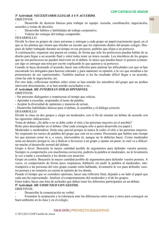CEIP CASTILLO DE ANZUR
3ª Actividad: NECESITAMOS LLEGAR A UN ACUERDO.
OBJETIVOS:                                                                                                 122
-       Desarrollo de destreza básicas para trabajar en equipo: escucha, coordinación, negociación,
acuerdos y tomas de decisión.
-       Desarrollar hábitos y habilidades de trabajo cooperativo.
-       Valorar las ventajas del trabajo compartido.
DESARROLLO:
Dividir la clase en grupos de cinco personas y entregar a cada grupo un papel exactamente igual, en el
que se les plantea que tienen que diseñar un escudo que los represente dentro del propio colegio. Des-
pués de haber trabajado durante un tiempo en ese proyecto, pedirles que elijan a un portavoz.
A continuación, organizar una puesta en común, de forma que sólo los portavoces pueden hablar de su
diseño para llegar a un acuerdo final y entre todos tener un único escudo. Los miembros de los grupos
que no son portavoces no pueden intervenir en el debate, lo único que pueden hacer si quieren comuni-
car algo es entregar una nota por escrito explicando lo que quieran a su portavoz.
Cuando se haya alcanzado el acuerdo, hacer una reflexión para analizar las dificultades con que se han
encontrado los delegados para hacerse entender y para mantener su opinión, a la vez que atendían a las
pretensiones de sus representados. También analizar si les ha resultado difícil llegar a un acuerdo,
cómo ha sido la negociación, etc.
Por otro lado, reflexionar también sobre cómo se han sentido los miembros del grupo que no podían
intervenir directamente, si se han sentido escuchados o no...
4ª Actividad: ME INTERESAN OTRAS OPINIONES.
OBJETIVOS:
- Ser personas dialogantes y respetuosas al tiempo que críticas.
- Aprender a escuchar, respetando el turno de palabra.
- Aceptar la diversidad de opiniones y maneras de actuar.
- Desarrollar habilidades básicas para el debate, la asamblea y el diálogo correcto.
DESARROLLO:
Dividir la clase en dos grupos y elegir un moderador, con el fin de simular un debate de acuerdo con
las siguientes indicaciones:
Tema de debate: ¿Se debe o no se debe ceder el sitio a las personas mayores en el autobús?
Roles para desempeñar en el debate: (Dar cada consigna sólo a quien desarrolla ese papel.)
Moderador o moderadora: Serás muy parcial porque tú nunca le cedes el sitio a las personas mayores.
No respetarás los turnos de palabra del grupo que esté en tu contra. Procurarás que hablen más tiempo
los que piensan como tú y, a veces, intervendrás tú, aunque no lo deberías hacer. Como moderador
serás un desastre porque te vas a dedicar a favorecer a un grupo y opinar sin parar, lo cual va a dificul-
tar mucho el desarrollo normal del debate.
Grupo a favor: Buscaréis la mayor cantidad posible de argumentos para defender vuestra postura.
Siempre os comportaréis con muchísima corrección, pediréis la palabra al moderador, no le levantaréis
la voz a nadie y escucharéis a los demás con atención.
Grupo en contra: Buscaréis la mayor cantidad posible de argumentos para defender vuestra postura. A
veces, os comportaréis de forma poco respetuosa, hablaréis sin pedir la palabra al moderador, inte-
rrumpiréis a las personas del otro grupo cuando estén hablando, levantaréis la voz para defender vues-
tra postura y no tomaréis en cuenta la opinión de los demás.
Pasado el tiempo que se considere oportuno, hacer una reflexión final, dejando a un lado el papel que
cada uno ha representado. Analizar el comportamiento del moderador y el de los grupos.
Entre todos, hacer una lista de actitudes que deben tener los diferentes participantes en un debate.
5ª Actividad: ME COMUNICO CON GESTOS.
OBJETIVOS:
-       Desarrollar la comunicación no verbal.
-       Fomentar la aceptación y la tolerancia ante las diferencias entre unos y otros para conseguir un
buen ambiente en la clase y en el colegio.


                                 PLAN DE CENTRO | PROYECTO EDUCATIVO
© 2011|2012 CEIP Castillo de Anzur
 