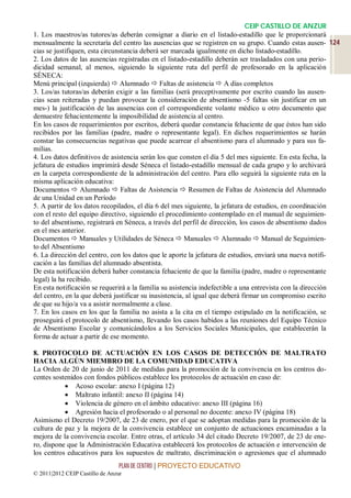 CEIP CASTILLO DE ANZUR
1. Los maestros/as tutores/as deberán consignar a diario en el listado-estadillo que le proporcionará
mensualmente la secretaría del centro las ausencias que se registren en su grupo. Cuando estas ausen- 124
cias se justifiquen, esta circunstancia deberá ser marcada igualmente en dicho listado-estadillo.
2. Los datos de las ausencias registradas en el listado-estadillo deberán ser trasladados con una perio-
dicidad semanal, al menos, siguiendo la siguiente ruta del perfil de profesorado en la aplicación
SÉNECA:
Menú principal (izquierda)  Alumnado  Faltas de asistencia  A días completos
3. Los/as tutoras/as deberán exigir a las familias (será preceptivamente por escrito cuando las ausen-
cias sean reiteradas y puedan provocar la consideración de absentismo -5 faltas sin justificar en un
mes-) la justificación de las ausencias con el correspondiente volante médico u otro documento que
demuestre fehacientemente la imposibilidad de asistencia al centro.
En los casos de requerimientos por escritos, deberá quedar constancia fehaciente de que éstos han sido
recibidos por las familias (padre, madre o representante legal). En dichos requerimientos se harán
constar las consecuencias negativas que puede acarrear el absentismo para el alumnado y para sus fa-
milias.
4. Los datos definitivos de asistencia serán los que consten el día 5 del mes siguiente. En esta fecha, la
jefatura de estudios imprimirá desde Séneca el listado-estadillo mensual de cada grupo y lo archivará
en la carpeta correspondiente de la administración del centro. Para ello seguirá la siguiente ruta en la
misma aplicación educativa:
Documentos  Alumnado  Faltas de Asistencia  Resumen de Faltas de Asistencia del Alumnado
de una Unidad en un Período
5. A partir de los datos recopilados, el día 6 del mes siguiente, la jefatura de estudios, en coordinación
con el resto del equipo directivo, siguiendo el procedimiento contemplado en el manual de seguimien-
to del absentismo, registrará en Séneca, a través del perfil de dirección, los casos de absentismo dados
en el mes anterior.
Documentos  Manuales y Utilidades de Séneca  Manuales  Alumnado  Manual de Seguimien-
to del Absentismo
6. La dirección del centro, con los datos que le aporte la jefatura de estudios, enviará una nueva notifi-
cación a las familias del alumnado absentista.
De esta notificación deberá haber constancia fehaciente de que la familia (padre, madre o representante
legal) la ha recibido.
En esta notificación se requerirá a la familia su asistencia indefectible a una entrevista con la dirección
del centro, en la que deberá justificar su inasistencia, al igual que deberá firmar un compromiso escrito
de que su hijo/a va a asistir normalmente a clase.
7. En los casos en los que la familia no asista a la cita en el tiempo estipulado en la notificación, se
proseguirá el protocolo de absentismo, llevando los casos habidos a las reuniones del Equipo Técnico
de Absentismo Escolar y comunicándolos a los Servicios Sociales Municipales, que establecerán la
forma de actuar a partir de ese momento.

8. PROTOCOLO DE ACTUACIÓN EN LOS CASOS DE DETECCIÓN DE MALTRATO
HACIA ALGÚN MIEMBRO DE LA COMUNIDAD EDUCATIVA
La Orden de 20 de junio de 2011 de medidas para la promoción de la convivencia en los centros do-
centes sostenidos con fondos públicos establece los protocolos de actuación en caso de:
            Acoso escolar: anexo I (página 12)
            Maltrato infantil: anexo II (página 14)
            Violencia de género en el ámbito educativo: anexo III (página 16)
            Agresión hacia el profesorado o al personal no docente: anexo IV (página 18)
Asimismo el Decreto 19/2007, de 23 de enero, por el que se adoptan medidas para la promoción de la
cultura de paz y la mejora de la convivencia establece un conjunto de actuaciones encaminadas a la
mejora de la convivencia escolar. Entre otras, el artículo 34 del citado Decreto 19/2007, de 23 de ene-
ro, dispone que la Administración Educativa establecerá los protocolos de actuación e intervención de
los centros educativos para los supuestos de maltrato, discriminación o agresiones que el alumnado
                                 PLAN DE CENTRO | PROYECTO EDUCATIVO
© 2011|2012 CEIP Castillo de Anzur
 