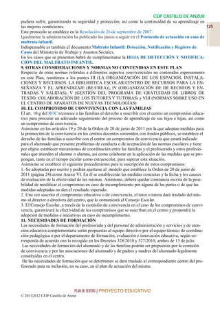 CEIP CASTILLO DE ANZUR
pudiera sufrir, garantizando su seguridad y protección, así como la continuidad de su aprendizaje en
las mejores condiciones.                                                                               125
Este protocolo se establece en la Resolución de 26 de septiembre de 2007.
Igualmente la administración ha publicado los pasos a seguir en el Protocolo de actuación en caso de
maltrato infantil.
Indispensable es también el documento Maltrato Infantil: Detección, Notificación y Registro de
Casos del Ministerio de Trabajo y Asuntos Sociales.
En los casos que se presenten habrá de cumplimentarse la HOJA DE DETECCIÓN Y NOTIFICA-
CIÓN DEL MALTRATO INFANTIL.
9. OTRAS CONSIDERACIONES Y NORMAS NO CONTENIDAS EN ESTE PLAN
Respecto de otras normas referidas a diferentes aspectos convivenciales no contenidas expresamente
en este Plan, remitimos a los puntos III (LA ORGANIZACIÓN DE LOS ESPACIOS, INSTALA-
CIONES Y RECURSOS. LA BIBLIOTECA ESCOLAR/CENTRO DE RECURSOS PARA LA EN-
SEÑANZA Y EL APRENDIZAJE (BE/CREA)), IV (ORGANIZACIÓN DE DE RECREOS Y EN-
TRADAS Y SALIDAS), V (GESTIÓN DEL PROGRAMA DE GRATUIDAD DE LIBROS DE
TEXTO: COLABORACIÓN DE LOS TUTORES Y TUTORAS) y VIII (NORMAS SOBRE USO EN
EL CENTRO DE APARATOS DE NUEVAS TECNOLOGÍAS)
10. EL COMPROMISO DE CONVIVENCIA CON LAS FAMILIAS
El art. 10.g del ROC reconoce a las familias el derecho a suscribir con el centro un compromiso educa-
tivo para procurar un adecuado seguimiento del proceso de aprendizaje de sus hijos e hijas, así como
un compromiso de convivencia.
Asimismo en los artículos 19 y 20 de la Orden de 20 de junio de 2011 por la que adoptan medidas para
la promoción de la convivencia en los centros docentes sostenidos con fondos públicos, se establece el
derecho de las familias a suscribir con el centro un compromiso de convivencia que estará indicado
para el alumnado que presente problemas de conducta o de aceptación de las normas escolares y tiene
por objeto establecer mecanismos de coordinación entre las familias y el profesorado y otros profesio-
nales que atienden al alumno o alumna, así como colaborar en la aplicación de las medidas que se pro-
pongan, tanto en el tiempo escolar como extraescolar, para superar esta situación.
Asimismo se establece el siguiente procedimiento para la suscripción de estos compromisos:
1.-Se adoptarán por escrito y podrán ajustarse al modelo que establece la Orden de 20 de junio de
2011 (página 24) como Anexo VI. En él se establecerán las medidas concretas y la fecha y los cauces
de evaluación de la efectividad de las mismas. Asimismo, deberá quedar constancia escrita de la posi-
bilidad de modificar el compromiso en caso de incumplimiento por alguna de las partes o de que las
medidas adoptadas no den el resultado esperado.
2. Una vez suscrito el compromiso educativo o de convivencia, el tutor o tutora dará traslado del mis-
mo al director o directora del centro, que lo comunicará al Consejo Escolar.
3. El Consejo Escolar, a través de la comisión de convivencia en el caso de los compromisos de convi-
vencia, garantizará la efectividad de los compromisos que se suscriban en el centro y propondrá la
adopción de medidas e iniciativas en caso de incumplimiento.
11. NECESIDADES DE FORMACIÓN
Las necesidades de formación del profesorado y del personal de administración y servicios y de aten-
ción educativa complementaria serán propuestas al equipo directivo por el equipo técnico de coordina-
ción pedagógica o por el departamento de formación, evaluación e innovación educativa, según co-
rresponda de acuerdo con lo recogido en los Decretos 328/2010 y 327/2010, ambos de 13 de julio.
 Las necesidades de formación del alumnado y de las familias podrán ser propuestas por la comisión
de convivencia y por las asociaciones del alumnado y de padres y madres del alumnado legalmente
constituidas en el centro.
 De las necesidades de formación que se determinen se dará traslado al correspondiente centro del pro-
fesorado para su inclusión, en su caso, en el plan de actuación del mismo.




                                 PLAN DE CENTRO | PROYECTO EDUCATIVO
© 2011|2012 CEIP Castillo de Anzur
 
