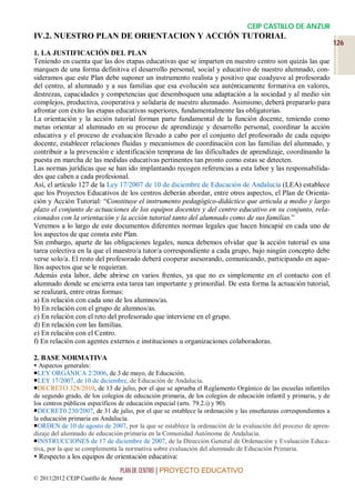 CEIP CASTILLO DE ANZUR
IV.2. NUESTRO PLAN DE ORIENTACION Y ACCIÓN TUTORIAL
                                                                                                                  126
1. LA JUSTIFICACIÓN DEL PLAN
Teniendo en cuenta que las dos etapas educativas que se imparten en nuestro centro son quizás las que
marquen de una forma definitiva el desarrollo personal, social y educativo de nuestro alumnado, con-
sideramos que este Plan debe suponer un instrumento realista y positivo que coadyuve al profesorado
del centro, al alumnado y a sus familias que esa evolución sea auténticamente formativa en valores,
destrezas, capacidades y competencias que desemboquen una adaptación a la sociedad y al medio sin
complejos, productiva, cooperativa y solidaria de nuestro alumnado. Asimismo, deberá prepararlo para
afrontar con éxito las etapas educativas superiores, fundamentalmente las obligatorias.
La orientación y la acción tutorial forman parte fundamental de la función docente, teniendo como
metas orientar al alumnado en su proceso de aprendizaje y desarrollo personal, coordinar la acción
educativa y el proceso de evaluación llevado a cabo por el conjunto del profesorado de cada equipo
docente, establecer relaciones fluidas y mecanismos de coordinación con las familias del alumnado, y
contribuir a la prevención e identificación temprana de las dificultades de aprendizaje, coordinando la
puesta en marcha de las medidas educativas pertinentes tan pronto como estas se detecten.
Las normas jurídicas que se han ido implantando recogen referencias a esta labor y las responsabilida-
des que caben a cada profesional.
Así, el artículo 127 de la Ley 17/2007 de 10 de diciembre de Educación de Andalucía (LEA) establece
que los Proyectos Educativos de los centros deberán abordar, entre otros aspectos, el Plan de Orienta-
ción y Acción Tutorial: “Constituye el instrumento pedagógico-didáctico que articula a medio y largo
plazo el conjunto de actuaciones de los equipos docentes y del centro educativo en su conjunto, rela-
cionados con la orientación y la acción tutorial tanto del alumnado como de sus familias.”
Veremos a lo largo de este documentos diferentes normas legales que hacen hincapié en cada uno de
los aspectos de que consta este Plan.
Sin embargo, aparte de las obligaciones legales, nunca debemos olvidar que la acción tutorial es una
tarea colectiva en la que el maestro/a tutor/a correspondiente a cada grupo, bajo ningún concepto debe
verse solo/a. El resto del profesorado deberá cooperar asesorando, comunicando, participando en aque-
llos aspectos que se le requieran.
Además esta labor, debe abrirse en varios frentes, ya que no es simplemente en el contacto con el
alumnado donde se encierra esta tarea tan importante y primordial. De esta forma la actuación tutorial,
se realizará, entre otras formas:
a) En relación con cada uno de los alumnos/as.
b) En relación con el grupo de alumnos/as.
c) En relación con el reto del profesorado que interviene en el grupo.
d) En relación con las familias.
e) En relación con el Centro.
f) En relación con agentes externos e instituciones u organizaciones colaboradoras.

2. BASE NORMATIVA
 Aspectos generales:
LEY ORGÁNICA 2/2006, de 3 de mayo, de Educación.
LEY 17/2007, de 10 de diciembre, de Educación de Andalucía.
DECRETO 328/2010, de 13 de julio, por el que se aprueba el Reglamento Orgánico de las escuelas infantiles
de segundo grado, de los colegios de educación primaria, de los colegios de educación infantil y primaria, y de
los centros públicos específicos de educación especial (arts. 79.2.i) y 90).
DECRET0 230/2007, de 31 de julio, por el que se establece la ordenación y las enseñanzas correspondientes a
la educación primaria en Andalucía.
ORDEN de 10 de agosto de 2007, por la que se establece la ordenación de la evaluación del proceso de apren-
dizaje del alumnado de educación primaria en la Comunidad Autónoma de Andalucía.
INSTRUCCIONES de 17 de diciembre de 2007, de la Dirección General de Ordenación y Evaluación Educa-
tiva, por la que se complementa la normativa sobre evaluación del alumnado de Educación Primaria.
 Respecto a los equipos de orientación educativa:
                                 PLAN DE CENTRO | PROYECTO EDUCATIVO
© 2011|2012 CEIP Castillo de Anzur
 
