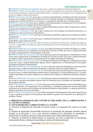 CEIP CASTILLO DE ANZUR
DECRETO 213/1995 de 12 de septiembre, por el que se regulan los Equipos de Orientación Educativa.
DECRETO 39/2003, de 18 de febrero, por el que se regula la provisión de los puestos de trabajo de los Equi- 127
pos de Orientación Educativa adscritos al personal docente y se establecen las funciones de los coordinadores de
área de los Equipos Técnicos Provinciales.
ORDEN de 6 de mayo de 2003, por la que se convoca un procedimiento restringido de provisión de puestos
vacantes en los equipos de Orientación Educativa de la Comunidad Autónoma de Andalucía, destinado al per-
sonal docente con destino definitivo en los mismos, y se aprueban las plantillas de los referidos centros.
ORDEN de 7 julio de 2003, por la que se establece el procedimiento para el nombramiento de los Coordinado-
res y Coordinadoras de los Equipos de Orientación Educativa.
ORDEN de 23 de julio de 2003, por la que se regulan determinados aspectos sobre la organización y funcio-
namiento de los Equipos de Orientación Educativa.
ORDEN de 17 de octubre de 2006, por la que se determina la red de Equipos de Orientación Educativa y se
establecen las zonas de actuación correspondientes.
ORDEN de 14 de febrero de 2007, por la que se determinan las plantillas orgánicas de los Equipos de Orienta-
ción Educativa.
ORDEN de 7 de octubre de 2009, por la que se nombran funcionarios de carrera del Cuerpo de Técnicos de
Grado Medio, opción Educación Social.
INSTRUCCIONES de 11 de enero de 2000 de la Dirección General de Planificación y Ordenación Educativa
y de F.P. y Solidaridad en la Educación para la actualización del censo del alumnado con nee y de la base de
datos de los EOE.
INSTRUCCIONES de 22 de septiembre de 2003, de la Dirección General de Orientación Educativa y Solida-
ridad, para la aplicación de lo establecido en la Orden de 23 de julio de 2003, por la que se regulan determina-
dos aspectos de organización y funcionamiento de los EOE.
INSTRUCCIONES de 28 de julio de 2006, de la Dirección General de Participación y Solidaridad en la Edu-
cación, para la aplicación de lo establecido en la Orden de 23 de julio de 2003, por la que se regulan determina-
dos aspectos sobre la organización y funcionamiento de los Equipos de Orientación Educativa.
INSTRUCCIONES de 28 de junio de 2007, de la Dirección General de Participación y Solidaridad en la Edu-
cación, por la que se regulan determinados aspectos sobre la organización y el funcionamiento de los Equipos
de Orientación Educativa Especializados.
INSTRUCCIONES de 17 de septiembre de 2010 de la Dirección General de Participación e Innovación Edu-
cativa por la que se regula la intervención del educador y educadora social en el ámbito educativo.
INSTRUCCIONES de 10 de septiembre de 2010 de la Dirección General de Participación e Innovación Edu-
cativa por la que se regulan determinados aspectos sobre la organización y el funcionamiento de las y los profe-
sionales especialistas en atención temprana en la estructura de los Equipos de Orientación Educativa Especiali-
zados.
INSTRUCCIONES de 10 de marzo de 2011 de la Dirección General de Participación e Innovación Educativa
por las que se concretan determinados aspectos sobre los dictámenes para el alumnado con necesidades especí-
ficas de apoyo educativo.
CIRCULAR de 22 de septiembre de 2010 de la Dirección General de Participación e Innovación Educativa por
la que se da difusión a la incorporación de los orientadores y orientadoras especialistas en altas capacidades
intelectuales en la estructura de los Equipos de Orientación Educativa Especializados y se informa acerca de las
funciones específicas de estos profesionales.
CIRCULAR de 20 de diciembre de 2010 de la Dirección General de Participación e Innovación Educativa por
la que se comunica la puesta en funcionamiento del módulo de gestión de la orientación en la aplicación in-
formática "Séneca".

3. OBJETIVOS GENERALES DEL CENTRO EN RELACIÓN CON LA ORIENTACIÓN Y
LA ACCIÓN TUTORIAL
3.1. FINALIDADES DE LA ORIENTACIÓN Y LA ACCIÓN
a) Favorecer la adaptación del alumnado al contexto escolar y la integración del mismo en el grupo
clase.
b) Realizar un seguimiento personalizado del proceso de aprendizaje del alumnado, haciendo especial
hincapié en la prevención y, en su caso, detección temprana de las dificultades de aprendizaje, y
promoviendo las medidas correctoras oportunas tan pronto como dichas dificultades aparezcan.
c) Potenciar el desarrollo de hábitos básicos de autonomía, así como la adquisición de aprendizajes
instrumentales básicos, estrategias de aprendizaje y técnicas de trabajo intelectual.
                                 PLAN DE CENTRO | PROYECTO EDUCATIVO
© 2011|2012 CEIP Castillo de Anzur
 