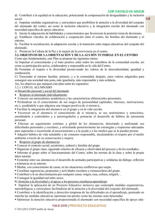 CEIP CASTILLO DE ANZUR
d) Contribuir a la equidad en la educación, potenciando la compensación de desigualdades y la inclusión
social.                                                                                                       128
e) Impulsar medidas organizativas y curriculares que posibiliten la atención a la diversidad del conjunto
del alumnado del centro, así como la inclusión educativa y la integración escolar del alumnado con
necesidad específica de apoyo educativo.
f) Iniciar la adquisición de habilidades y conocimientos que favorezcan la posterior toma de decisiones.
g) Establecer vínculos de colaboración y cooperación entre el centro, las familias del alumnado y el
entorno.
h) Facilitar la socialización, la adaptación escolar y la transición entre etapas educativas del conjunto del
alumnado.
i) Promover la Cultura de la Paz y la mejora de la convivencia en el centro.
3.2. OBJETIVOS DE LA ORIENTACIÓN Y DE LA ACCIÓN TUTORIAL EN EL CENTRO
Como ejes fundamentales, este Plan se propone las siguientes metas:
A) Impulsar el conocimiento y el trato positivo entre todos los miembros de la comunidad escolar, así
como su participación activa, colaboradora y responsable en la vida del Centro.
B) Fomentar el respeto a la diversidad promoviendo los valores de la interculturalidad, igualdad y
coeducación.
C) Trascender al entorno familiar, primero, y a la comunidad, después, estos valores adquiridos para
conseguir una sociedad más justa, más igualitaria, más responsable y más solidaria.
Así, los objetivos que marquen este plan serán los siguientes:
3.2.1. CON EL ALUMNADO
a) Desarrollo personal y social del alumnado
 Respecto al alumnado individualmente:
 Conocer sus antecedentes académicos y las características diferenciales personales.
 Profundizar en el conocimiento de sus rasgos de personalidad (aptitudes, intereses, motivaciones,
etc.), ayudándole a que adquiera una imagen positiva de sí mismo/a..
 Facilitar la integración del alumno/a en el grupo y en la vida escolar.
 Favorecer en el alumno/a el conocimiento de sí mismo/a, se sus sentimientos y emociones,
enseñándole a controlarlos y a autorregularlos y potenciar el desarrollo de hábitos de autonomía
personal.
 Efectuar un seguimiento continuo y global de los alumnos/as, detectando y analizando sus
dificultades personales y escolares, y articulando posteriormente las estrategias y respuestas adecuadas
para superarlas o recurriendo al asesoramiento y a la ayuda y a los medios que se le puedan prestar.
 Adquirir hábitos de vida saludable y de consumo responsable, inculcándoles el respeto por el medio
ambiente a través de su conservación y mejora.
 Respecto al grupo de alumnos/as:
 Conocer el contexto social, económico, cultural y familiar del grupo.
 Organizar el grupo clase, siguiendo criterios de eficacia y efectividad del proceso y de los resultados.
 Informar al grupo sobre el funcionamiento del Centro, sobre las normas de la clase y sobre la propia
labor tutorial.
 Fomentar entre sus alumnos/as el desarrollo de actitudes participativas y solidarias de diálogo, reflexión
y tolerancia en su entorno.
 Mediar, con conocimiento de causa, en las situaciones conflictivas que surjan.
 Coordinar sugerencias, propuestas y actividades escolares y extraescolares del grupo.
 Contribuir a la no discriminación por cualquier causa: origen, raza, cultura, religión…
 Conseguir la igualdad real entre sexos.
b) Atención a la diversidad y al apoyo a los procesos enseñanza-aprendizaje:
 Impulsar la aplicación de un Proyecto Educativo inclusivo que contemple medidas organizativas,
metodológicas y curriculares facilitadoras de la atención a la diversidad del conjunto del alumnado.
 Contribuir a la identificación y detección temprana de las dificultades en el aprendizaje, poniendo en
marcha las medidas educativas oportunas tan pronto como las mismas sean detectadas.
 Optimizar la atención educativa proporcionada al alumnado con necesidad específica de apoyo edu-

                                 PLAN DE CENTRO | PROYECTO EDUCATIVO
© 2011|2012 CEIP Castillo de Anzur
 