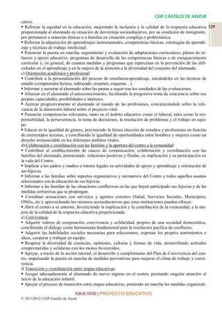 CEIP CASTILLO DE ANZUR
cativo.
 Reforzar la equidad en la educación, mejorando la inclusión y la calidad de la respuesta educativa 129
proporcionada al alumnado en situación de desventaja socioeducativa, por su condición de inmigrante,
por pertenecer a minorías étnicas o a familias en situación compleja o problemática.
 Reforzar la adquisición de aprendizajes instrumentales, competencias básicas, estrategias de aprendi-
zaje y técnicas de trabajo intelectual.
 Potenciar la puesta en marcha, seguimiento y evaluación de adaptaciones curriculares, planes de re-
fuerzo y apoyo educativo, programas de desarrollo de las competencias básicas o de enriquecimiento
curricular y, en general, de cuantas medidas y programas que repercutan en la prevención de las difi-
cultades en el aprendizaje y en la mejora de la atención a la diversidad del conjunto del alumnado.
c) Orientación académica y profesional:
 Contribuir a la personalización del proceso de enseñanza-aprendizaje, iniciándoles en las técnicas de
estudio (comprensión lectora, subrayado, resumen, esquema…).
 Informar y asesorar al alumnado sobre las pautas a seguir tras los resultados de las evaluaciones.
 Afianzar en el alumnado el autoconocimiento, facilitando la progresiva toma de conciencia sobre sus
propias capacidades, posibilidades e intereses.
 Acercar progresivamente al alumnado al mundo de las profesiones, concienciándole sobre la rele-
vancia de la dimensión laboral sobre el proyecto vital.
 Potenciar competencias relevantes, tanto en el ámbito educativo como el laboral, tales como la res-
ponsabilidad, la perseverancia, la toma de decisiones, la resolución de problemas y el trabajo en equi-
po.
 Educar en la igualdad de género, previniendo la futura elección de estudios y profesiones en función
de estereotipos sexistas, y concibiendo la igualdad de oportunidades entre hombres y mujeres como un
derecho irrenunciable en los diferentes ámbitos vitales.
d) Colaboración y coordinación con las familias y la apertura del centro a la comunidad:
 Contribuir al establecimiento de cauces de comunicación, colaboración y coordinación con las
familias del alumnado, potenciando relaciones positivas y fluidas, su implicación y su participación en
la vida del Centro.
 Implicar a los padres y madres o tutores legales en actividades de apoyo y aprendizaje y orientación de
sus hijos/as.
 Informar a las familias sobre aspectos organizativos y normativos del Centro y todos aquellos asuntos
relacionados con la educación de sus hijos/as.
 Informar a las familias de las situaciones conflictivas en las que hayan participado sus hijos/as y de las
medidas correctivas que se propongan.
 Coordinar actuaciones con servicios y agentes externos (Salud, Servicios Sociales, Municipios,
ONGs, etc.), aprovechando los recursos socioeducativos que estas instituciones puedan ofrecer.
 Abrir el centro a su entorno, favoreciendo la implicación y la contribución de la comunidad, a la me-
jora de la calidad de la respuesta educativa proporcionada.
e) Convivencia:
 Adquirir valores de cooperación, convivencia y solidaridad, propios de una sociedad democrática,
concibiendo el diálogo como herramienta fundamental para la resolución pacífica de conflictos.
 Adquirir las habilidades sociales necesarias para relacionarse, expresar los propios sentimientos e
ideas, cooperar y trabajar en equipo.
 Respetar la diversidad de creencias, opiniones, culturas y formas de vida, desarrollando actitudes
comprometidas y solidarias con los menos favorecidos.
 Apoyar, a través de la acción tutorial, el desarrollo y cumplimiento del Plan de Convivencia del cen-
tro, impulsando la puesta en marcha de medidas preventivas para mejorar el clima de trabajo y convi-
vencia.
f) Transición y coordinación entre etapas educativas:
 Acoger adecuadamente al alumnado de nuevo ingreso en el centro, prestando singular atención al
inicio de la educación infantil.
 Apoyar el proceso de transición entre etapas educativas, poniendo en marcha las medidas organizati-

                                 PLAN DE CENTRO | PROYECTO EDUCATIVO
© 2011|2012 CEIP Castillo de Anzur
 