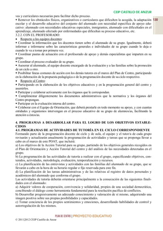 CEIP CASTILLO DE ANZUR
vas y curriculares necesarias para facilitar dicho proceso.
 Remover los obstáculos físicos, organizativos o curriculares que dificulten la acogida, la adaptación 130
escolar y el desarrollo educativo del conjunto del alumnado con necesidad específica de apoyo edu-
cativo: alumnado con necesidades educativas especiales, inmigrantes, alumnado con dificultades en el
aprendizaje, alumnado afectado por enfermedades que dificultan su proceso educativo, etc.
3.2.2. CON EL PROFESORADO:
 Respecto a los equipos docentes:
 Coordinar la información que los docentes tienen sobre el alumnado de su grupo. Igualmente, deberá
informar e informarse sobre las características generales e individuales de su grupo cuando lo deja o
cuando lo va a tomar por primera vez.
 Coordinar pautas de actuación con el profesorado de apoyo y demás especialistas que imparten en su
grupo.
 Coordinar el proceso evaluador de su grupo.
 Asesorar al alumnado, al equipo docente encargado de la evaluación y a las familias sobre la promoción
de un ciclo a otro.
 Posibilitar líneas comunes de acción con los demás tutores en el marco del Plan de Centro, participando
en la elaboración de la propuesta pedagógica o de la programación docente de su ciclo respectivo.
 Respecto al Centro:
 Participando en la elaboración de los objetivos educativos y en la programación general del centro y
asumirlos.
 Participar y colaborar activamente con los órganos que le correspondan.
 Cumplimentar diligentemente los documentos administrativos que la normativa y los órganos del
Centro propongan.
 Participar en la evaluación interna del centro.
 Colaborar con el Equipo de Orientación, que deberá prestarle en todo momento su apoyo, y con cuantas
entidades y organismos intervengan en el proceso educativo de su grupo de alumnos/as, facilitando la
atención a éstos/as.

4. PROGRAMAS A DESARROLLAR PARA EL LOGRO DE LOS OBJETIVOS ESTABLE-
CIDOS
4.1. PROGRAMAS DE ACTIVIDADES DE TUTORÍA EN EL CICLO CORRESPONDIENTE
Formando parte de la programación docente de ciclo y de aula, el equipo y el tutor/a de cada grupo
revisarán y actualizarán anualmente la programación de actividades y tareas que se proponga llevar a
cabo en el marco de este POAT, que incluirá:
a) Los objetivos de la Acción Tutorial para su grupo, partiendo de los objetivos generales recogidos en
el Plan de Orientación y Acción Tutorial del centro y del análisis de las necesidades detectadas en el
grupo.
b) La programación de las actividades de tutoría a realizar con el grupo, especificando objetivos, con-
tenidos, actividades, metodología, evaluación, temporalización y recursos.
c) La planificación de las entrevistas y actividades con las familias del alumnado de su grupo, que se
llevarán a cabo en la hora de su horario regular o fijo reservada para este fin.
d) La planificación de las tareas administrativas y de las relativas al registro de datos personales y
académicos del alumnado que conforma el grupo.
Las actividades de tutoría deberán orientarse principalmente a la consecución de las siguientes finali-
dades con el alumnado:
a) Adquirir valores de cooperación, convivencia y solidaridad, propios de una sociedad democrática,
concibiendo el diálogo como herramienta fundamental para la resolución pacífica de conflictos.
b) Desarrollar progresivamente un adecuado conocimiento y valoración de sí mismo, adquiriendo una
imagen positiva sobre sus propias posibilidades y capacidades.
c) Tomar conciencia de los propios sentimientos y emociones, desarrollando habilidades de control y
autorregulación de los mismos.


                                 PLAN DE CENTRO | PROYECTO EDUCATIVO
© 2011|2012 CEIP Castillo de Anzur
 