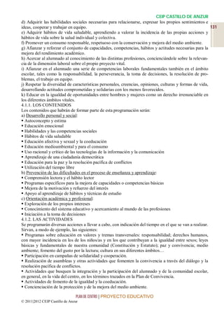 CEIP CASTILLO DE ANZUR
d) Adquirir las habilidades sociales necesarias para relacionarse, expresar los propios sentimientos e
ideas, cooperar y trabajar en equipo.                                                                     131
e) Adquirir hábitos de vida saludable, aprendiendo a valorar la incidencia de las propias acciones y
hábitos de vida sobre la salud individual y colectiva.
f) Promover un consumo responsable, respetuoso con la conservación y mejora del medio ambiente.
g) Afianzar y reforzar el conjunto de capacidades, competencias, hábitos y actitudes necesarias para la
mejora del rendimiento académico.
h) Acercar al alumnado al conocimiento de las distintas profesiones, concienciándole sobre la relevan-
cia de la dimensión laboral sobre el propio proyecto vital.
i) Afianzar en el alumnado una serie de competencias laborales fundamentales también en el ámbito
escolar, tales como la responsabilidad, la perseverancia, la toma de decisiones, la resolución de pro-
blemas, el trabajo en equipo.
j) Respetar la diversidad de características personales, creencias, opiniones, culturas y formas de vida,
desarrollando actitudes comprometidas y solidarias con los menos favorecidos.
k) Educar en la igualdad de oportunidades entre hombres y mujeres como un derecho irrenunciable en
los diferentes ámbitos vitales.
4.1.1. LOS CONTENIDOS
Los contenidos que habrán de formar parte de esta programación serán:
a) Desarrollo personal y social:
 Autoconcepto y estima
 Educación emocional
 Habilidades y las competencias sociales
 Hábitos de vida saludable
 Educación afectiva y sexual y la coeducación
 Educación medioambiental y para el consumo
 Uso racional y crítico de las tecnologías de la información y la comunicación
 Aprendizaje de una ciudadanía democrática
 Educación para la paz y la resolución pacífica de conflictos
 Utilización del tiempo libre
b) Prevención de las dificultades en el proceso de enseñanza y aprendizaje:
 Comprensión lectora y el hábito lector
 Programas específicos para la mejora de capacidades o competencias básicas
 Mejora de la motivación y refuerzo del interés
 Apoyo al aprendizaje de hábitos y técnicas de estudio
c) Orientación académica y profesional:
 Exploración de los propios intereses
 Conocimiento del sistema educativo y acercamiento al mundo de las profesiones
 Iniciación a la toma de decisiones
4.1.2. LAS ACTIVIDADES
Se programarán diversas acciones a llevar a cabo, con indicación del tiempo en el que se van a realizar.
Sirvan, a modo de ejemplo, las siguientes:
 Programas sobre educación en valores y tremas transversales: responsabilidad; derechos humanos,
con mayor incidencia en los de los niños/as y en los que contribuyan a la igualdad entre sexos; leyes
básicas y fundamentales de nuestra comunidad (Constitución y Estatuto); paz y convivencia; medio
ambiente; fomento del gusto por la lectura; cultura en sus diferentes ámbitos…
 Participación en campañas de solidaridad y cooperación.
 Realización de asambleas y otras actividades que fomenten la convivencia a través del diálogo y la
resolución pacífica de conflictos.
 Actividades que busquen la integración y la participación del alumnado y de la comunidad escolar,
en general, en la vida del centro, en los términos trazados en la Plan de Convivencia.
 Actividades de fomento de la igualdad y la coeducación.
 Concienciación de la protección y de la mejora del medio ambiente.

                                 PLAN DE CENTRO | PROYECTO EDUCATIVO
© 2011|2012 CEIP Castillo de Anzur
 