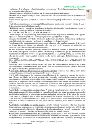 CEIP CASTILLO DE ANZUR
 Aplicación de pruebas de evaluación inicial de competencias y de nivel programadas por el centro o
por la administración educativa.                                                                           132
 Desarrollo dentro del ámbito de cada grupo del plan de atención a la diversidad.
 Elaboración de un plan de mejora de las competencias a raíz de los resultados de las pruebas de dia-
gnóstico realizadas.
 Atención más específica y especial al alumnado más desprotegido y desfavorecido familiar y social-
mente.
 Actividades encaminadas a la mejora de hábitos dirigidos a la autonomía personal y calidad de vida y
de las competencias y habilidades sociales.
 Hábitos de trabajo y estudio, de acuerdo con las familias del alumnado: planificación del tiempo en
casa, acondicionamiento del lugar, descanso, tiempo libre…
4.1.3. METODOLOGÍA Y RECURSOS A EMPLEAR
La metodología, en cualquier caso y para conseguir lo que nos proponemos, deberá ser activa y parti-
cipativa, de tal manera que facilite el trabajo significativo y cooperativo de grupo.
En educación infantil las actividades deberán ser globalizadas, igualmente interesantes y significativas
para el alumnado, favoreciendo y utilizando el aprendizaje por descubrimiento.
En todo caso, todas las actividades que se programen y lleven a cabo para la consecución de los objeti-
vos de este documento, han de estar adaptadas a las características del alumnado, de las familias, del
centro, así como al contexto en el que se desarrollan.
Así pues, además de ser lo más atractivas y motivadoras posible en cuanto a su presentación para sus-
citar interés, participación y actividad, han de ser realistas y no ambiciosas, ya que deberán realizarse
independientemente de los recursos con que cuente el centro. Eso sí, en lo posible y con la misma fina-
lidad de motivación e interés, deberá contarse con las nuevas tecnologías de la información y de la
comunicación.
4.1.4. MODALIDADES ORGANIZATIVAS PARA DESARROLLAR LAS ACTIVIDADES DE
TUTORÍA
En relación con el desarrollo de la tutoría con cada grupo, los centros docentes reservarán, en el hora-
rio del alumnado, el tiempo necesario para llevar a cabo las distintas actividades. Entre las modalida-
des organizativas posibles, podemos destacar:
 Actividades de tutoría desarrolladas en un horario específico, reservado para tal fin, dentro de las
horas de libre disposición de las que disponen los centros educativos.
 Actividades integradas en las programaciones didácticas de los maestros o maestras de ámbito o
área. Algunas actividades que se podrían desarrollar, integradas en el currículum, podrían ser las en-
marcadas dentro del bloque de contenidos de prevención de dificultades en el proceso de enseñanza y
aprendizaje, o las pertenecientes al bloque de desarrollo personal como pueden ser los hábitos de vida
saludable, educación afectiva y sexual, coeducación y educación para la igualdad, educación medio-
ambiental y educación para el consumo, uso racional y crítico de las tecnologías de la información y la
comunicación...
 Actividades complementarias y extraescolares. A modo de ejemplo podríamos desarrollar las activi-
dades relacionadas con los días mundiales de especial significado para educar en valores, como pueden
ser el día internacional de la alimentación, día internacional de los derechos de los niños, día interna-
cional contra la violencia de género, el día internacional de las personas con minusvalía, el día interna-
cional de la paz, el día internacional de la mujer, el día mundial contra la discriminación racial, el día
mundial de la salud, el día mundial del libro, el día mundial sin tabaco, el día mundial del medio am-
biente.
 Actividades desarrolladas por agentes externos (carácter puntual). Nos estamos refiriendo al desarro-
llo de programas y actuaciones en colaboración con otras administraciones, instituciones u ONGs, co-
mo los relacionados los hábitos de vida saludable, la educación afectiva y sexual, coeducación y edu-
cación para la igualdad, educación medioambiental y educación para el consumo.
 Actividades puntuales desarrolladas por el orientador u orientadora, ya sean individuales o grupales.
Por ejemplo las actuaciones tendentes al desarrollo de la orientación académica y profesional, y más
concretamente las relacionadas con el conocimiento del sistema educativo y el mundo del trabajo, o la

                                 PLAN DE CENTRO | PROYECTO EDUCATIVO
© 2011|2012 CEIP Castillo de Anzur
 