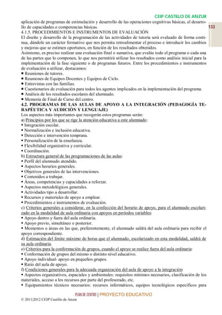 CEIP CASTILLO DE ANZUR
aplicación de programas de estimulación y desarrollo de las operaciones cognitivas básicas, el desarro-
llo de capacidades o competencias básicas.                                                                133
4.1.5. PROCEDIMIENTOS E INSTRUMENTOS DE EVALUACIÓN
El diseño y desarrollo de la programación de las actividades de tutoría será evaluado de forma conti-
nua, dándole un carácter formativo que nos permita retroalimentar el proceso e introducir los cambios
y mejoras que se estimen oportunos, en función de los resultados obtenidos.
Asimismo, es preciso realizar una evaluación final o sumativa, que evalúe todo el programa o cada una
de las partes que lo componen, lo que nos permitirá utilizar los resultados como análisis inicial para la
implementación de la fase siguiente o de programas futuros. Entre los procedimientos e instrumentos
de evaluación a utilizar, destacamos:
 Reuniones de tutores.
 Reuniones de Equipos Docentes y Equipos de Ciclo.
 Entrevistas con las familias.
 Cuestionarios de evaluación para todos los agentes implicados en la implementación del programa.
 Análisis de los resultados escolares del alumnado.
 Memoria de Final de Curso del centro.
4.2. PROGRAMAS DE LAS AULAS DE APOYO A LA INTEGRACIÓN (PEDAGOGÍA TE-
RAPÉUTICA Y AUDICIÓN Y LENGUAJE)
Los aspectos más importantes que recogerán estos programas serán:
a) Principios por los que se rige la atención educativa a este alumnado:
 Integración escolar.
 Normalización e inclusión educativa.
 Detección e intervención temprana.
 Personalización de la enseñanza.
 Flexibilidad organizativa y curricular.
 Coordinación.
b) Estructura general de las programaciones de las aulas:
 Perfil del alumnado atendido.
 Aspectos horarios generales.
 Objetivos generales de las intervenciones.
 Contenidos a trabajar.
 Áreas, competencias y capacidades a reforzar.
 Aspectos metodológicos generales.
 Actividades tipo a desarrollar.
 Recursos y materiales de apoyo a emplear.
 Procedimientos e instrumentos de evaluación.
c) Criterios generales a considerar, en la confección del horario de apoyo, para el alumnado escolari-
zado en la modalidad de aula ordinaria con apoyos en períodos variables:
 Apoyo dentro y fuera del aula ordinaria.
 Apoyo previo, simultáneo o posterior.
 Momentos o áreas en las que, preferentemente, el alumnado saldrá del aula ordinaria para recibir el
apoyo correspondiente.
d) Estimación del límite máximo de horas que el alumnado, escolarizado en esta modalidad, saldrá de
su aula ordinaria.
e) Criterios para la conformación de grupos, cuando el apoyo se realice fuera del aula ordinaria:
 Conformación de grupos del mismo o distinto nivel educativo.
 Apoyo individual- apoyo en pequeños grupos.
 Ratio del aula de apoyo.
f) Condiciones generales para la adecuada organización del aula de apoyo a la integración:
 Aspectos organizativos, espaciales y ambientales: requisitos mínimos necesarios, clasificación de los
materiales, acceso a los recursos por parte del profesorado, etc.
 Equipamientos técnicos necesarios: recursos informáticos, equipos tecnológicos específicos para

                                 PLAN DE CENTRO | PROYECTO EDUCATIVO
© 2011|2012 CEIP Castillo de Anzur
 