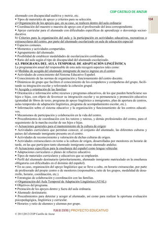 CEIP CASTILLO DE ANZUR
alumnado con discapacidad auditiva y motriz, etc.
 Tipos de materiales de apoyo y criterios para su selección.                                            134
g) Organización de los apoyos que, en su caso, se realicen dentro del aula ordinaria:
 Coordinación del maestro o maestra de apoyo con el profesorado del área correspondiente.
 Apoyo curricular para el alumnado con dificultades específicas de aprendizaje o desventaja socioe-
ducativa.
h) Criterios para la organización del aula y la participación en actividades educativas, recreativas o
extraescolares del centro, por parte del alumnado escolarizado en aula de educación especial:
 Espacios comunes.
 Momentos y actividades compartidas.
 Agrupamiento del alumnado.
 Posibilidad de establecer modalidades de escolarización combinada.
 Ratio del aula según el tipo de discapacidad del alumnado escolarizado.
4.3. PROGRAMA DEL AULA TEMPORAL DE ADAPTACIÓN LINGÜÍSTICA
La programación anual del responsable de esta aula recogerá aspectos tales como:
a) Medidas de acogida del alumnado inmigrante de nuevo ingreso en el centro:
 Actividades de conocimiento del Sistema Educativo Español.
 Conocimiento de las normas de organización y funcionamiento del centro docente.
 Dinámicas de grupo que faciliten el conocimiento de los compañeros y compañeras del grupo, facili-
tando su integración escolar y reforzando la cohesión grupal.
b) Acogida y orientación de las familias:
 Orientación e información sobre recursos y programas educativos, de los que pueden beneficiarse sus
hijos e hijas, con objeto de favorecer su integración escolar y su permanencia y promoción educativa
(gratuidad de libros de texto, programa de apoyo lingüístico a inmigrantes, plan de apertura de centros,
aulas temporales de adaptación lingüística, programa de acompañamiento escolar, etc.).
 Información sobre el sistema educativo y la organización y funcionamiento de los centros educati-
vos.
 Mecanismos de participación y colaboración en la vida del centro.
 Procedimientos de coordinación con los tutores y tutoras, y demás profesionales del centro, para el
seguimiento de la marcha escolar de sus hijos e hijas.
c) Actuaciones generales para el mantenimiento de la cultura de origen:
 Actividades curriculares que permitan conocer, al conjunto del alumnado, las diferentes culturas y
países del alumnado inmigrante presente en el centro.
 Actividades de reconocimiento y valoración de dichas culturas de origen.
 Actividades extraescolares en torno a la cultura de origen, desarrolladas por monitores en horario de
tarde, en las que participen tanto alumnado inmigrante como alumnado andaluz.
d) Actuaciones específicas para la enseñanza del español como lengua vehicular.
 Adaptaciones curriculares o planes de refuerzo educativo.
 Tipos de materiales curriculares y educativos que se emplearán.
 Perfil del alumnado destinatario (prioritariamente, alumnado inmigrante matriculado en la enseñanza
obligatoria con dificultades en el dominio del español).
 En su caso, organización del apoyo lingüístico que se lleve a cabo, en horario extraescolar, por parte
de profesorado del propio centro o de monitores (responsables, ratio de los grupos, modalidad de desa-
rrollo, horario, coordinación, etc.).
 Estrategias de colaboración y coordinación con las familias.
e) Organización del Aula Temporal de Adaptación Lingüística (ATAL):
 Objetivos del programa.
 Prestación de los apoyos dentro y fuera del aula ordinaria.
 Alumnado destinatario.
 Procedimientos para detectar y acoger al alumnado, así como para realizar la oportuna evaluación
psicopedagógica, lingüística y curricular.
 Horarios y ratio de alumnos y alumnas por grupo.

                                 PLAN DE CENTRO | PROYECTO EDUCATIVO
© 2011|2012 CEIP Castillo de Anzur
 