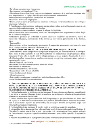 CEIP CASTILLO DE ANZUR
 Período de permanencia en el programa.
 Funciones del profesorado del ATAL.                                                                    135
 Mecanismos de coordinación de estos profesionales con los titulares de la tutoría del alumnado aten-
dido, su profesorado, el Equipo Directivo y los profesionales de la orientación.
 Procedimientos de seguimiento y evaluación del alumnado.
 Recursos a disposición del programa.
 Líneas generales de las programaciones: objetivos, contenidos, competencias básicas, metodología y
criterios de evaluación.
f) Procedimientos, instrumentos e indicadores que permitan evaluar la atención educativa que se está
prestando al alumnado inmigrante y sus familias:
 Memoria del profesorado del aula temporal de adaptación lingüística.
 Memorias de otros profesionales que, en su caso, intervengan en otros programas educativos dirigi-
dos al alumnado inmigrante.
 Indicadores generales que se tendrán en cuenta (resultados académicos del alumnado, índices de
promoción y titulación, cumplimiento de las normas de convivencia, participación de las familias,
etc..).
 Responsables.
 Instrumentos a utilizar (cuestionarios, documentos de evaluación, documentos tutoriales sobre asis-
tencia y comportamiento, memorias e informes, etc..).
4.4. PROGRAMA DEL EQUIPO DE ORIENTACIÓN ESCOLAR (EOE) DE ZONA
Dentro del ámbito de sus competencias recogidas en la legislación, tal como se indica en el correspon-
diente punto de este documento, el EOE deberá elaborará con carácter anual una programación de ac-
tuaciones a llevar a cabo en nuestro centro. Esta programación, siendo un punto fundamental de apoyo
a la labor tutorial de los maestros en aquellos aspectos más necesarios y perentorios, girará en torno a
programas tales como:
 Educación para la convivencia.
 Prevención de dificultades escolares en educación infantil.
 Dificultades de aprendizaje.
 Orientación académica y profesional.
 Educación en estilos de vida saludable.
 Atención al alumnado de nee.
 Absentismo escolar.
 Intervención con alumnado en situaciones socio-familiares desfavorables.
 Atención al alumnado de origen extranjero.

5. LÍNEAS GENERALES PARA LA ACOGIDA Y EL TRÁNSITO ENTRE ETAPAS EDUCA-
TIVAS, INCLUYENDO LAS ADAPTACIONES ORGANIZATIVAS Y HORARIAS DIRIGI-
DAS AL ALUMNADO DE NUEVO INGRESO EN LA ETAPA DE EDUCACIÓN INFANTIL
5.1. OBJETIVOS GENERALES DE LAS MEDIDAS:
1. Facilitar la adaptación al ámbito escolar del alumnado de nuevo ingreso en el centro, especialmente
el que inicia la etapa de Educación Infantil y aquel otro que se incorpora a la educación primaria sin
haber estado previamente escolarizado.
2. Proveer medidas tanto organizativas como didáctico-pedagógicas que posibiliten de una forma natu-
ral el paso de la etapa de educación infantil a la de primaria, poniendo especial interés en la coordina-
ción en estos mismos aspectos del profesorado y de los equipos docentes de la primera etapa y del
primer ciclo de la educación primaria.
2. Facilitar el tránsito del alumnado de nuestro centro al Instituto de educación secundaria.
3. Intercambiar datos, documentación e información de interés de nuestro alumnado con el Instituto de
Educación Secundaria para facilitar su paso e integración en la etapa de educación secundaria obligato-
ria. Particularmente, se prestará especial atención al alumnado con necesidad específica de apoyo edu-
cativo.
4. Procurar la coordinación de la programación docente del tercer ciclo de la educación primaria con la

                                 PLAN DE CENTRO | PROYECTO EDUCATIVO
© 2011|2012 CEIP Castillo de Anzur
 