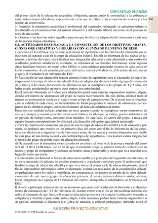 CEIP CASTILLO DE ANZUR
del primer ciclo de la educación secundaria obligatoria, garantizando la continuidad y la coherencia
entre ambas etapas educativas, especialmente en lo que se refiere a las competencias básicas y a las 136
normas de convivencia.
5. Potenciar la orientación académica y profesional del alumnado, reforzando su autoconocimiento e
iniciándoles en el conocimiento del sistema educativo y del mundo laboral, así como en el proceso de
toma de decisiones.
6. Orientar a las familias sobre aquellos aspectos que faciliten la adaptación del alumnado a cada una
de las nuevas etapas educativas.
5.2. ACTIVIDADES DESTINADAS A LA CONSECUCIÓN DE LOS OBJETIVOS, ADAPTA-
CIONES ORGANIZATIVAS Y HORARIAS CON ALUMNADO DE NUEVO INGRESO
a) Reunión en los últimos días de junio o primeros de septiembre con las familias del alumnado que se
incorpora al segundo ciclo de la etapa de educación infantil. En ella se informará de las pautas de ac-
tuación y normas del centro para facilitar una integración adecuada a este alumnado y una evolución
académica posterior satisfactoria; asimismo, se solicitará de las familias información sobre algunos
datos familiares básicos, así como sobre hábitos y características personales propias de cada uno/a de
los/as alumnos/as. A esta reunión, por parte del centro, asistirá el/la director, el/la tutor/a de este nuevo
grupo y el orientador/a de referencia del EOE.
b) Realización de una adaptación horaria durante el mes de septiembre para el alumnado de nueva in-
corporación a la etapa de educación infantil. Así, esta adaptación afectará a todo el grupo del alumnado
de 3 años y a los casos particulares de alumnos/as que se incorporen a los grupos de 4 y 5 años, sin
haber estado escolarizados en este u otros centros con anterioridad.
En el caso del alumnado de 3 años, esta adaptación podrá tener carácter organizativo también, depen-
diendo del número de alumnos/as del grupo de nueva incorporación. De esta forma, afectará tanto al
tiempo de permanencia diaria en el centro como al tipo de agrupamiento. De acuerdo con la organiza-
ción se establezca cada curso, se incrementará de forma progresiva el número de alumnos/as partici-
pantes en los distintos grupos, así como el número de horas de asistencia al centro.
Estas mismas medidas podrán adaptarse en otros grupos cuando se incorporen varios alumnos/as de
una vez, siempre y cuando presenten carestías de hábitos sociales que, se estime, puedan subsanarse en
un período de tiempo corto, mediante estas medidas. En este caso, el tutor/a del grupo, a través del
equipo docente correspondiente, lo solicitará a la dirección del centro, que deberá autorizarlo.
c) Para las familias del alumnado que pase de una la etapa de educación infantil a la de educación pri-
maria, se realizará una reunión en los primeros días del curso con el fin de informarles de las carac-
terísticas didácticas y organizativas de esta nueva etapa, de las pautas y normas dispuestas para facili-
tar este paso de una forma natural y sin contratiempos de importancia. Esta reunión estará dirigida por
el tutor/a del grupo de primer curso de educación primaria.
d) De acuerdo con la normativa sobre calendarios escolares, el horario de la primera jornada del curso
será de 11,00 a 14,00 horas, con el fin de que el alumnado tenga su primera toma de contacto con su
tutor/a y grupo de compañeros y conozca su horario, áreas y materiales y textos que va a necesitar a lo
largo del curso que inicia.
e) Con carácter profesional, a finales de cada curso escolar y a principios del siguiente (en este caso, si
se viera necesario) la jefatura de estudios propiciará y organizará reuniones entre el profesorado que
finaliza la etapa de educación infantil y el que va a iniciar el primer ciclo de educación primaria, con el
fin de intercambiar información sobre el alumnado, evaluar los resultados de la coordinación didácti-
co-pedagógica entre los ciclos y establecer, en consecuencia, los puntos de partida de la labor didácti-
ca-docente de este nuevo grupo de educación primaria. A estas reuniones deberán asistir, además,
los/as integrantes del Equipo de Orientación del centro, incluyendo al orientador/a de referencia del
EOE.
f) Asistir y participar activamente en las reuniones que sean convocadas por la dirección y el departa-
mento de orientación del IES de referencia de nuestro centro con el fin de intercambiar información
sobre el alumnado de que finaliza la etapa de educación primaria y va a iniciar la educación secundaria
obligatoria y facilitar el paso entre ambas etapas. Estas reuniones podrán tener carácter organizativo o
de gestión, asistiendo el director/a o el jefe/a de estudios, o carácter pedagógico, debiendo asistir el

                                 PLAN DE CENTRO | PROYECTO EDUCATIVO
© 2011|2012 CEIP Castillo de Anzur
 