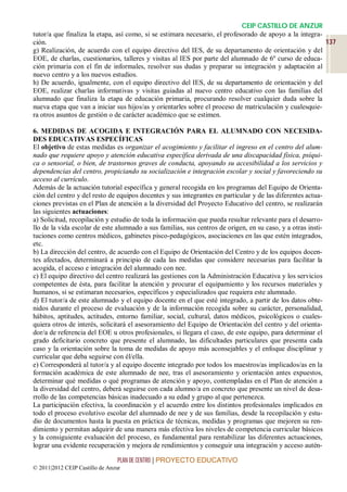 CEIP CASTILLO DE ANZUR
tutor/a que finaliza la etapa, así como, si se estimara necesario, el profesorado de apoyo a la integra-
ción.                                                                                                    137
g) Realización, de acuerdo con el equipo directivo del IES, de su departamento de orientación y del
EOE, de charlas, cuestionarios, talleres y visitas al IES por parte del alumnado de 6º curso de educa-
ción primaria con el fin de informales, resolver sus dudas y preparar su integración y adaptación al
nuevo centro y a los nuevos estudios.
h) De acuerdo, igualmente, con el equipo directivo del IES, de su departamento de orientación y del
EOE, realizar charlas informativas y visitas guiadas al nuevo centro educativo con las familias del
alumnado que finaliza la etapa de educación primaria, procurando resolver cualquier duda sobre la
nueva etapa que van a iniciar sus hijos/as y orientarles sobre el proceso de matriculación y cualesquie-
ra otros asuntos de gestión o de carácter académico que se estimen.

6. MEDIDAS DE ACOGIDA E INTEGRACIÓN PARA EL ALUMNADO CON NECESIDA-
DES EDUCATIVAS ESPECÍFICAS
El objetivo de estas medidas es organizar el acogimiento y facilitar el ingreso en el centro del alum-
nado que requiere apoyo y atención educativa específica derivada de una discapacidad física, psíqui-
ca o sensorial, o bien, de trastornos graves de conducta, apoyando su accesibilidad a los servicios y
dependencias del centro, propiciando su socialización e integración escolar y social y favoreciendo su
acceso al currículo.
Además de la actuación tutorial específica y general recogida en los programas del Equipo de Orienta-
ción del centro y del resto de equipos docentes y sus integrantes en particular y de las diferentes actua-
ciones previstas en el Plan de atención a la diversidad del Proyecto Educativo del centro, se realizarán
las siguientes actuaciones:
a) Solicitud, recopilación y estudio de toda la información que pueda resultar relevante para el desarro-
llo de la vida escolar de este alumnado a sus familias, sus centros de origen, en su caso, y a otras insti-
tuciones como centros médicos, gabinetes pisco-pedagógicos, asociaciones en las que estén integrados,
etc.
b) La dirección del centro, de acuerdo con el Equipo de Orientación del Centro y de los equipos docen-
tes afectados, determinará a principio de cada las medidas que considere necesarias para facilitar la
acogida, el acceso e integración del alumnado con nee.
c) El equipo directivo del centro realizará las gestiones con la Administración Educativa y los servicios
competentes de ésta, para facilitar la atención y procurar el equipamiento y los recursos materiales y
humanos, si se estimaran necesarios, específicos y especializados que requiera este alumnado.
d) El tutor/a de este alumnado y el equipo docente en el que esté integrado, a partir de los datos obte-
nidos durante el proceso de evaluación y de la información recogida sobre su carácter, personalidad,
hábitos, aptitudes, actitudes, entorno familiar, social, cultural, datos médicos, psicológicos o cuales-
quiera otros de interés, solicitará el asesoramiento del Equipo de Orientación del centro y del orienta-
dor/a de referencia del EOE u otros profesionales, si llegara el caso, de este equipo, para determinar el
grado deficitario concreto que presente el alumnado, las dificultades particulares que presenta cada
caso y la orientación sobre la toma de medidas de apoyo más aconsejables y el enfoque disciplinar y
curricular que deba seguirse con él/ella.
e) Corresponderá al tutor/a y al equipo docente integrado por todos los maestros/as implicados/as en la
formación académica de este alumnado de nee, tras el asesoramiento y orientación antes expuestos,
determinar qué medidas o qué programas de atención y apoyo, contempladas en el Plan de atención a
la diversidad del centro, deberá seguirse con cada alumno/a en concreto que presente un nivel de desa-
rrollo de las competencias básicas inadecuado a su edad y grupo al que pertenezca.
La participación efectiva, la coordinación y el acuerdo entre los distintos profesionales implicados en
todo el proceso evolutivo escolar del alumnado de nee y de sus familias, desde la recopilación y estu-
dio de documentos hasta la puesta en práctica de técnicas, medidas y programas que mejoren su ren-
dimiento y permitan adquirir de una manera más efectiva los niveles de competencia curricular básicos
y la consiguiente evaluación del proceso, es fundamental para rentabilizar las diferentes actuaciones,
lograr una evidente recuperación y mejora de rendimientos y conseguir una integración y acceso autén-

                                 PLAN DE CENTRO | PROYECTO EDUCATIVO
© 2011|2012 CEIP Castillo de Anzur
 