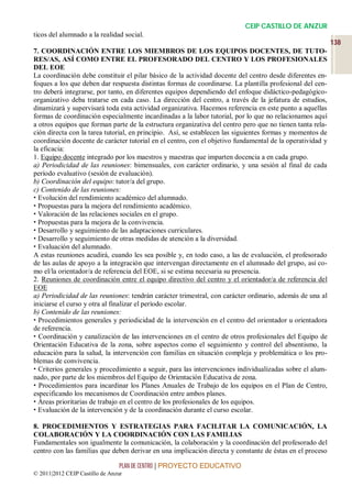 CEIP CASTILLO DE ANZUR
ticos del alumnado a la realidad social.
                                                                                                           138
7. COORDINACIÓN ENTRE LOS MIEMBROS DE LOS EQUIPOS DOCENTES, DE TUTO-
RES/AS, ASÍ COMO ENTRE EL PROFESORADO DEL CENTRO Y LOS PROFESIONALES
DEL EOE
La coordinación debe constituir el pilar básico de la actividad docente del centro desde diferentes en-
foques a los que deben dar respuesta distintas formas de coordinarse. La plantilla profesional del cen-
tro deberá integrarse, por tanto, en diferentes equipos dependiendo del enfoque didáctico-pedagógico-
organizativo deba tratarse en cada caso. La dirección del centro, a través de la jefatura de estudios,
dinamizará y supervisará toda esta actividad organizativa. Hacemos referencia en este punto a aquellas
formas de coordinación especialmente incardinadas a la labor tutorial, por lo que no relacionamos aquí
a otros equipos que forman parte de la estructura organizativa del centro pero que no tienen tanta rela-
ción directa con la tarea tutorial, en principio. Así, se establecen las siguientes formas y momentos de
coordinación docente de carácter tutorial en el centro, con el objetivo fundamental de la operatividad y
la eficacia:
1. Equipo docente integrado por los maestros y maestras que imparten docencia a en cada grupo.
a) Periodicidad de las reuniones: bimensuales, con carácter ordinario, y una sesión al final de cada
período evaluativo (sesión de evaluación).
b) Coordinación del equipo: tutor/a del grupo.
c) Contenido de las reuniones:
 Evolución del rendimiento académico del alumnado.
 Propuestas para la mejora del rendimiento académico.
 Valoración de las relaciones sociales en el grupo.
 Propuestas para la mejora de la convivencia.
 Desarrollo y seguimiento de las adaptaciones curriculares.
 Desarrollo y seguimiento de otras medidas de atención a la diversidad.
 Evaluación del alumnado.
A estas reuniones acudirá, cuando les sea posible y, en todo caso, a las de evaluación, el profesorado
de las aulas de apoyo a la integración que intervengan directamente en el alumnado del grupo, así co-
mo el/la orientador/a de referencia del EOE, si se estima necesaria su presencia.
2. Reuniones de coordinación entre el equipo directivo del centro y el orientador/a de referencia del
EOE
a) Periodicidad de las reuniones: tendrán carácter trimestral, con carácter ordinario, además de una al
iniciarse el curso y otra al finalizar el período escolar.
b) Contenido de las reuniones:
 Procedimientos generales y periodicidad de la intervención en el centro del orientador u orientadora
de referencia.
 Coordinación y canalización de las intervenciones en el centro de otros profesionales del Equipo de
Orientación Educativa de la zona, sobre aspectos como el seguimiento y control del absentismo, la
educación para la salud, la intervención con familias en situación compleja y problemática o los pro-
blemas de convivencia.
 Criterios generales y procedimiento a seguir, para las intervenciones individualizadas sobre el alum-
nado, por parte de los miembros del Equipo de Orientación Educativa de zona.
 Procedimientos para incardinar los Planes Anuales de Trabajo de los equipos en el Plan de Centro,
especificando los mecanismos de Coordinación entre ambos planes.
 Áreas prioritarias de trabajo en el centro de los profesionales de los equipos.
 Evaluación de la intervención y de la coordinación durante el curso escolar.

8. PROCEDIMIENTOS Y ESTRATEGIAS PARA FACILITAR LA COMUNICACIÓN, LA
COLABORACIÓN Y LA COORDINACIÓN CON LAS FAMILIAS
Fundamentales son igualmente la comunicación, la colaboración y la coordinación del profesorado del
centro con las familias que deben derivar en una implicación directa y constante de éstas en el proceso

                                 PLAN DE CENTRO | PROYECTO EDUCATIVO
© 2011|2012 CEIP Castillo de Anzur
 