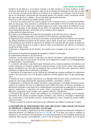 CEIP CASTILLO DE ANZUR
formativo de sus hijos/as y en un apoyo constante a la labor docente y, de forma recíproca, la labor
tutorial no debe dejar de ser un soporte a cada una de las familias del alumnado en tanto que esa labor 139
no es más que una intervención directa en la actitud, en la conducta y en el enfoque vital de al menos
uno de sus integrantes, intervención que sólo puede aportar a las familias valores socialmente estima-
dos como muy positivos y válidos; y es así como debe cada familia asumirlos.
Para llevar a cabo esta faceta de la labor tutorial, se prevé:
1. Al menos una reunión anual con carácter colectivo entre el maestro/a tutor/a y las familias del alum-
nado de cada grupo. Estas reuniones se celebrarán con anterioridad al 30 de noviembre de cada año,
exceptuando las de los grupos que comienzan etapa en el centro, cuyas fechas de celebración se en-
cuentran de reguladas en otro apartado de este POAT. El contenido informativo básico de la comuni-
cación del profesorado tutor a las familias en las reuniones será el siguiente:
a) Plan global de trabajo del curso.
b) Criterios y procedimientos de evaluación del alumnado en las diferentes áreas o materias.
c) Medidas de apoyo al alumnado y de atención a la diversidad que se puedan adoptar.
d) Organización de la tutoría y de la tutoría electrónica, así como del horario de atención a las familias,
que, deberá posibilitar la asistencia de las mismas y que se fijará, en todo caso, en horario de tarde.
e) Procedimiento para facilitar la relación de las familias con el profesorado que integra el equipo do-
cente que imparte docencia en el grupo y para ser oídas en las decisiones que afecten a la evolución
escolar de los hijos e hijas.
f) Derechos y obligaciones de las familias, de acuerdo con lo recogido en los artículos 10 y 11 del
ROC.
g) Funciones de las personas delegadas de los padres y madres en cada grupo.
h) Compromisos educativos y de convivencia.
Asimismo, en esta misma reunión se procederá a la elección del padre o madre delegado de las fami-
lias en el grupo para ese curso escolar, de acuerdo con lo dispuesto en el punto 3.4.1.a) del Reglamento
de Organización y Funcionamiento.
2. La atención individual a cada familia para informarle de la evolución académica del alumno/a con
carácter trimestral, en el horario ordinario de atención tutorial, a través de dos cauces: bien a petición
propia, solicitándola con varios días de antelación, bien a petición del tutor/a que, igualmente, deberá
solicitarla con algunos días de antelación a la familia.
3. Suscripción de compromisos con las familias del alumnado que presente problemas de rendimiento
escolar o de convivencia, con el fin de darles respuesta e intentar paliarlos antes de que puedan agra-
varse.
4. Emisión de notas y circulares informativas a las familias sobre diversos temas; en particular, sobre
normas de convivencia, participación, adquisición de hábitos, actividades a realizar…
5. Organización y celebración de charlas, encuentros, mesas redondas o actividades formativas y parti-
cipativas de cualquier otro tipo, en colaboración con la AMPA del centro, de diversos contenidos, es-
pecialmente enfocados a una mejora en la calidad educativa del alumnado en cualquiera de sus facetas:
aspectos organizativos y educativos del centro, salud y prevención de enfermedades, accidentes y
adicciones, integración social, estudios, ocio, aspectos culturales, vida familiar…
6. Utilización del expositor exterior para establecer una comunicación actualizada con las familias,
informando de las últimas novedades surgidas: reuniones, citas colectivas, actividades complementa-
rias, extraescolares o para familias, horarios, normas legislativas, avisos, recuerdo de normas estable-
cidas en el centro…
7. Puesta en marcha de la tutoría electrónica en las condiciones que indique la norma que la regula.

9. DESCRIPCIÓN DE PROCEDIMIENTOS PARA RECOGER Y ORGANIZAR LOS DATOS
ACADÉMICOS Y PERSONALES DEL ALUMNADO
En cuanto a la recogida y organización de datos académicos y personales del alumnado remitimos en
educación primaria a lo dispuesto en el Decreto 230/2007, de 31 de julio, por el que se establece la
ordenación y las enseñanzas correspondientes a la educación primaria en la Comunidad Autónoma de
Andalucía. Más concreta y funcionalmente, a la Orden de la Consejería de Educación, de 10 de agosto

                                 PLAN DE CENTRO | PROYECTO EDUCATIVO
© 2011|2012 CEIP Castillo de Anzur
 